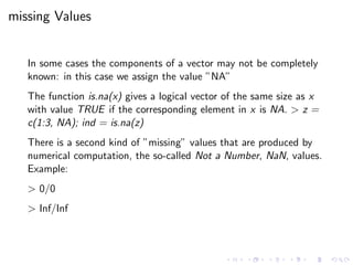 missing Values
In some cases the components of a vector may not be completely
known: in this case we assign the value ”NA”
The function is.na(x) gives a logical vector of the same size as x
with value TRUE if the corresponding element in x is NA. > z =
c(1:3, NA); ind = is.na(z)
There is a second kind of ”missing” values that are produced by
numerical computation, the so-called Not a Number, NaN, values.
Example:
> 0/0
> Inf/Inf
 