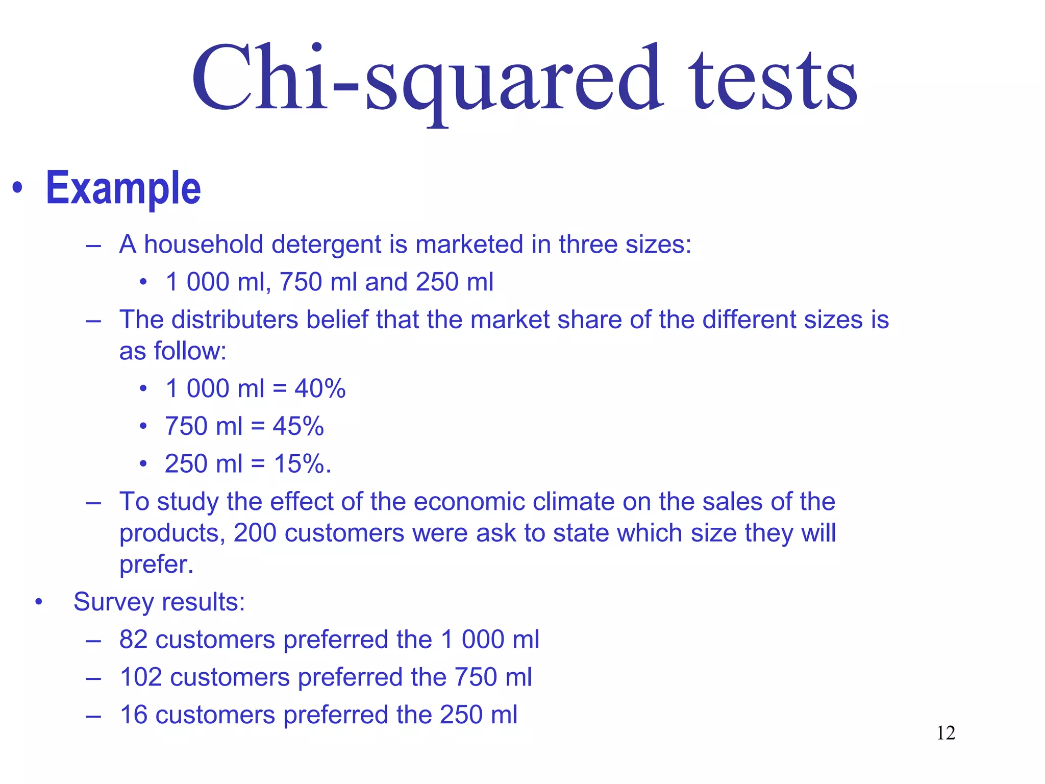 • Example
      – A household detergent is marketed in three sizes:
          • 1 000 ml, 750 ml and 250 ml
      – The distributers belief that the market share of the different sizes is
        as follow:
          • 1 000 ml = 40%
          • 750 ml = 45%
          • 250 ml = 15%.
      – To study the effect of the economic climate on the sales of the
        products, 200 customers were ask to state which size they will
        prefer.
 •   Survey results:
      – 82 customers preferred the 1 000 ml
      – 102 customers preferred the 750 ml
      – 16 customers preferred the 250 ml
                                                                                  12
 