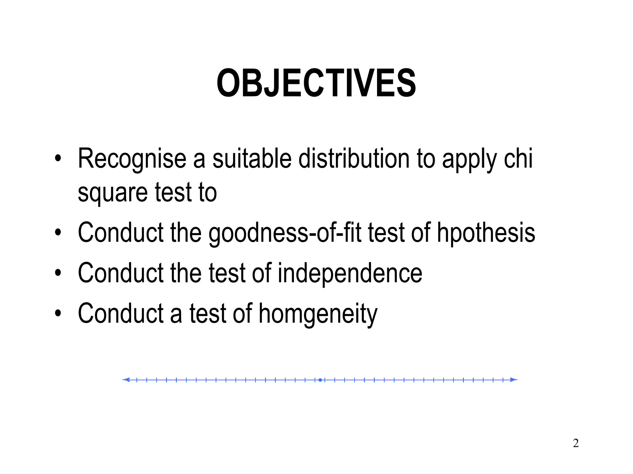 OBJECTIVES
• Recognise a suitable distribution to apply chi
  square test to
• Conduct the goodness-of-fit test of hpothesis
• Conduct the test of independence
• Conduct a test of homgeneity



                                                   2
 