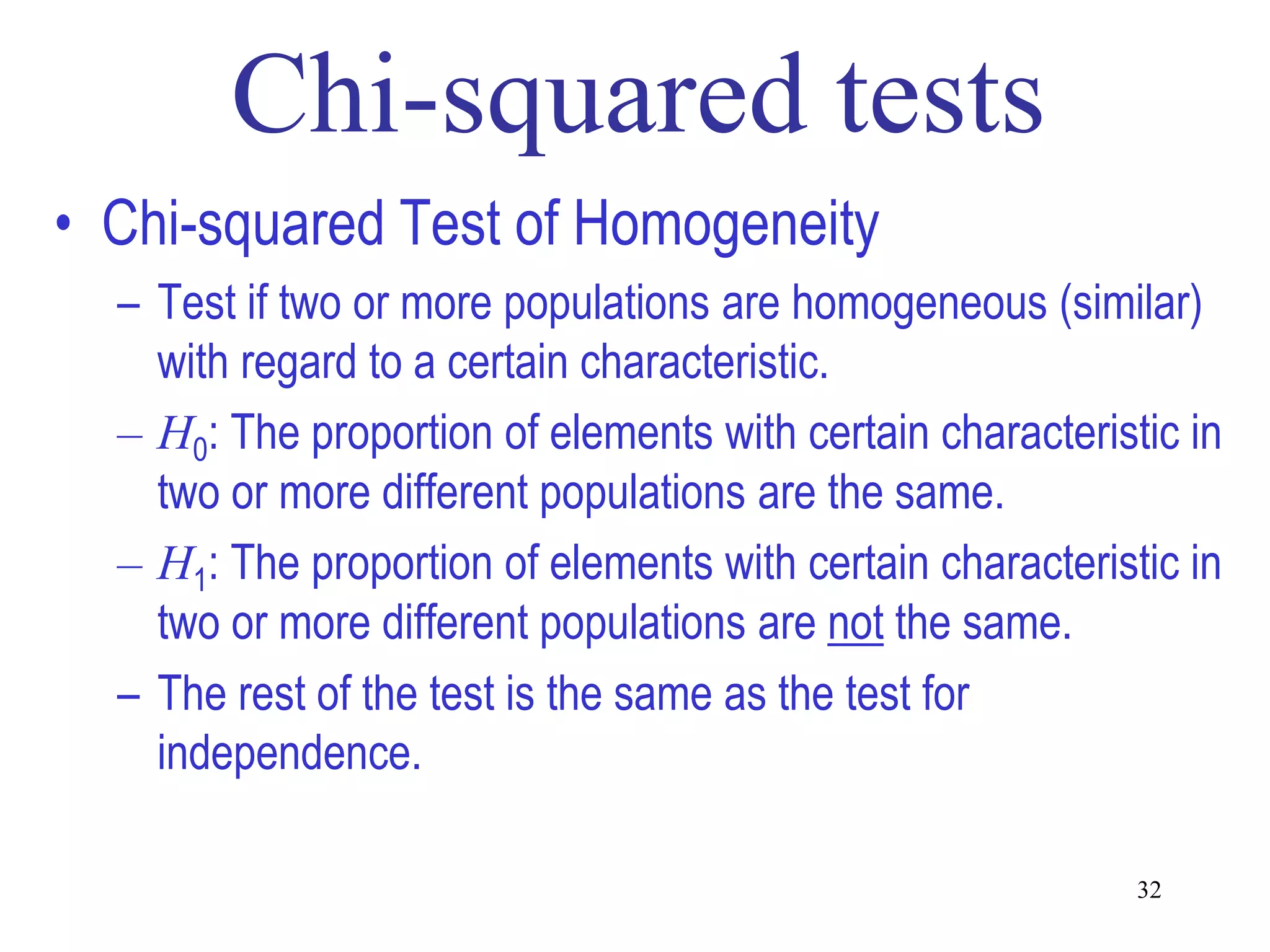 • Chi-squared Test of Homogeneity
  – Test if two or more populations are homogeneous (similar)
    with regard to a certain characteristic.
  – H0: The proportion of elements with certain characteristic in
    two or more different populations are the same.
  – H1: The proportion of elements with certain characteristic in
    two or more different populations are not the same.
  – The rest of the test is the same as the test for
    independence.

                                                            32
 