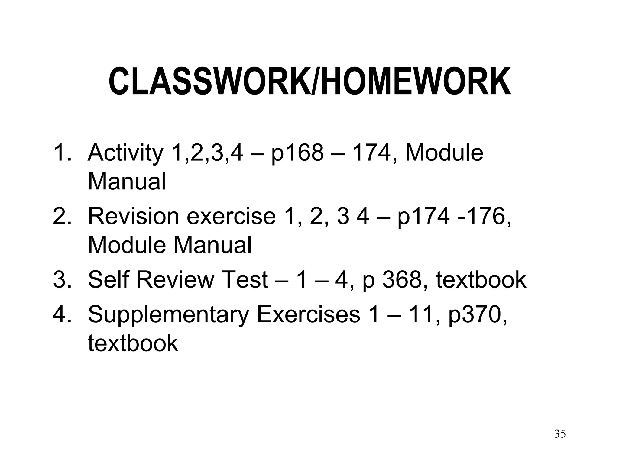 CLASSWORK/HOMEWORK
1. Activity 1,2,3,4 – p168 – 174, Module
   Manual
2. Revision exercise 1, 2, 3 4 – p174 -176,
   Module Manual
3. Self Review Test – 1 – 4, p 368, textbook
4. Supplementary Exercises 1 – 11, p370,
   textbook


                                               35
 