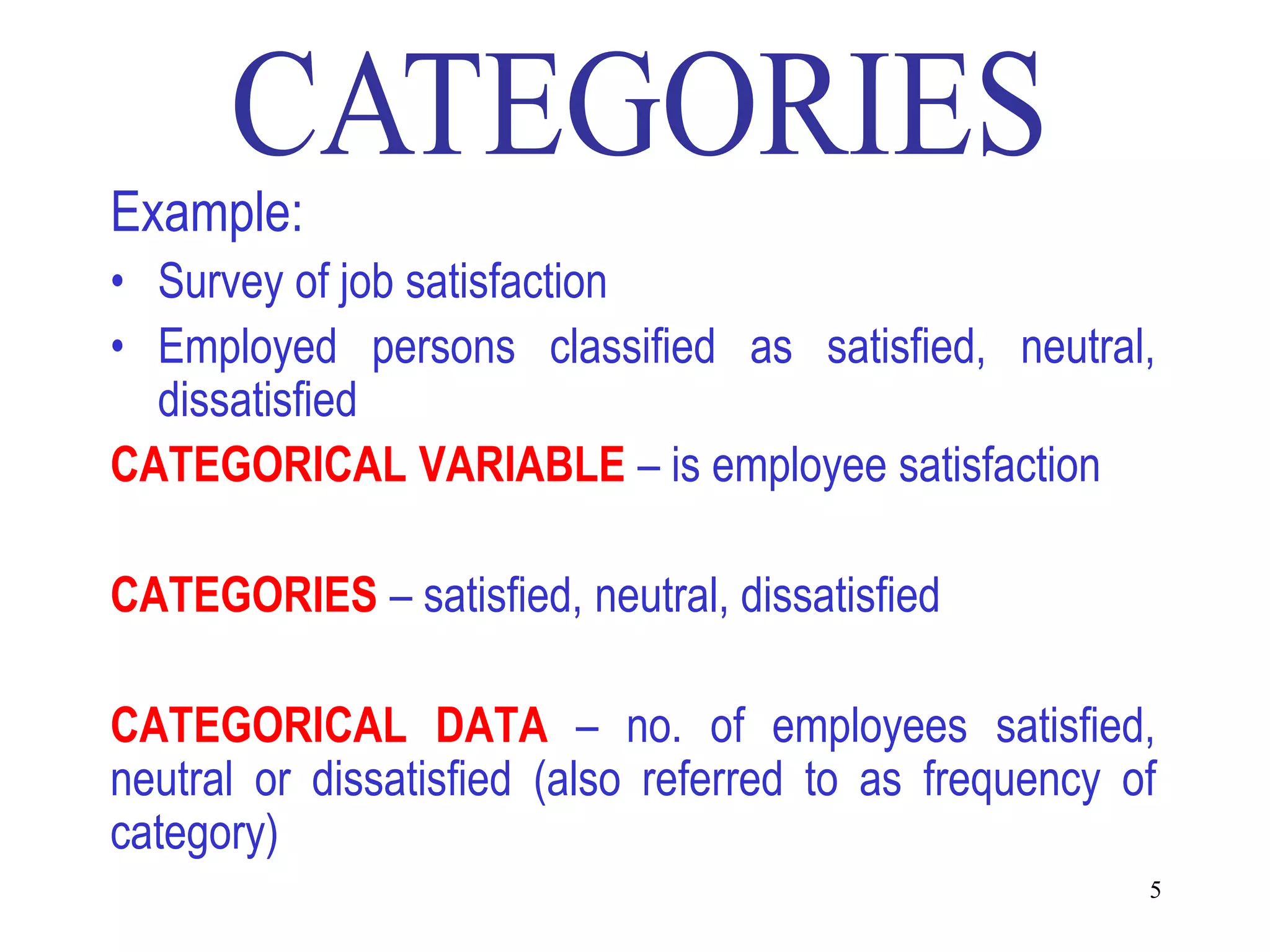 Example:
• Survey of job satisfaction
• Employed persons classified as satisfied, neutral,
  dissatisfied
CATEGORICAL VARIABLE – is employee satisfaction

CATEGORIES – satisfied, neutral, dissatisfied

CATEGORICAL DATA – no. of employees satisfied,
neutral or dissatisfied (also referred to as frequency of
category)
                                                        5
 
