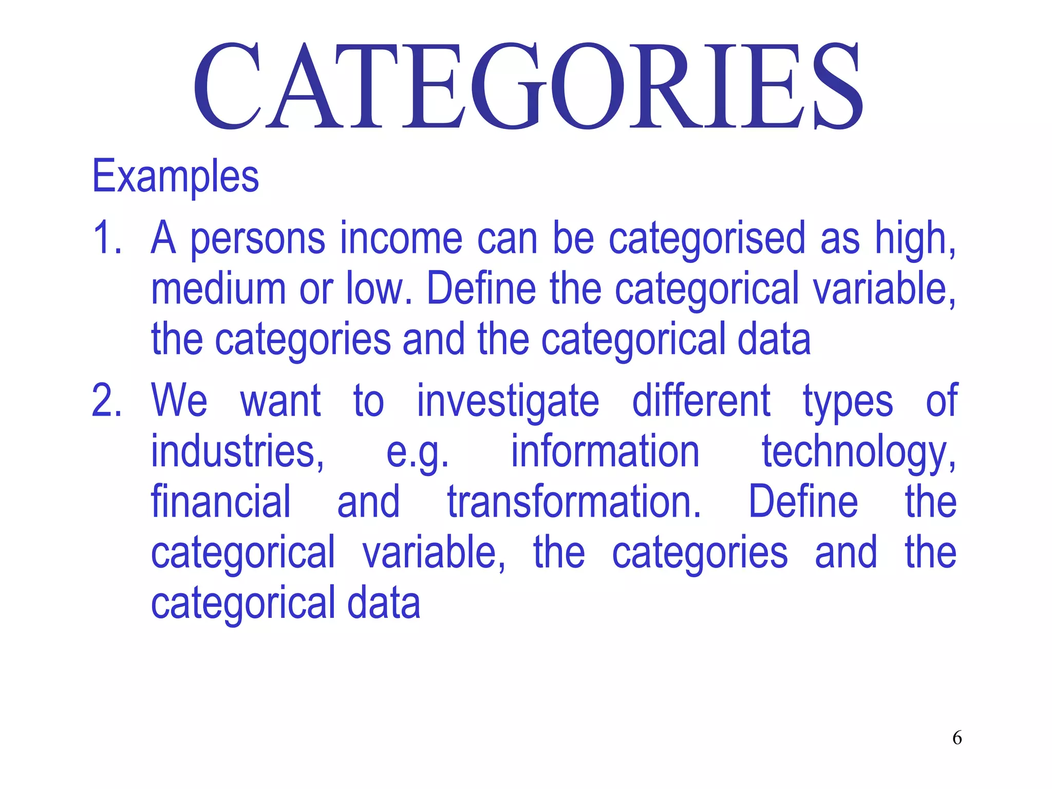 Examples
1. A persons income can be categorised as high,
   medium or low. Define the categorical variable,
   the categories and the categorical data
2. We want to investigate different types of
   industries, e.g. information technology,
   financial and transformation. Define the
   categorical variable, the categories and the
   categorical data

                                                 6
 
