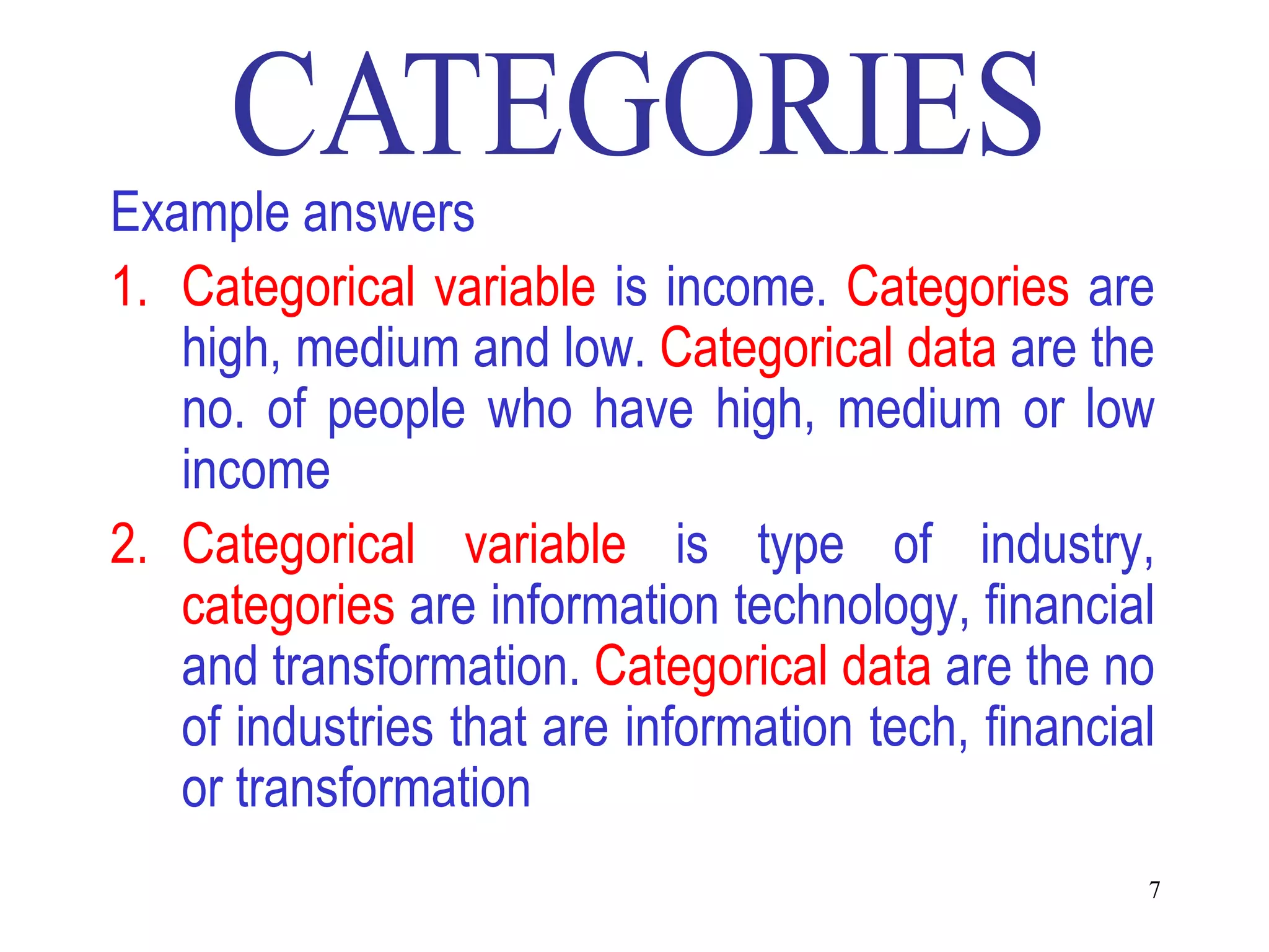 Example answers
1. Categorical variable is income. Categories are
   high, medium and low. Categorical data are the
   no. of people who have high, medium or low
   income
2. Categorical variable is type of industry,
   categories are information technology, financial
   and transformation. Categorical data are the no
   of industries that are information tech, financial
   or transformation
                                                    7
 