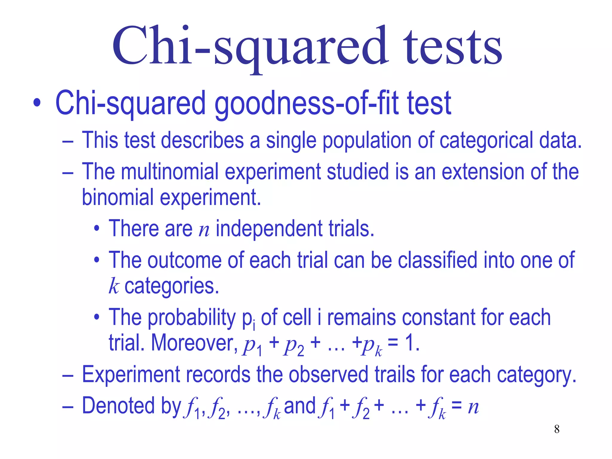 • Chi-squared goodness-of-fit test
  – This test describes a single population of categorical data.
  – The multinomial experiment studied is an extension of the
    binomial experiment.
     • There are n independent trials.
     • The outcome of each trial can be classified into one of
       k categories.
     • The probability pi of cell i remains constant for each
       trial. Moreover, p1 + p2 + … +pk = 1.
  – Experiment records the observed trails for each category.
  – Denoted by f1, f2, …, fk and f1 + f2 + … + fk = n
                                                            8
 