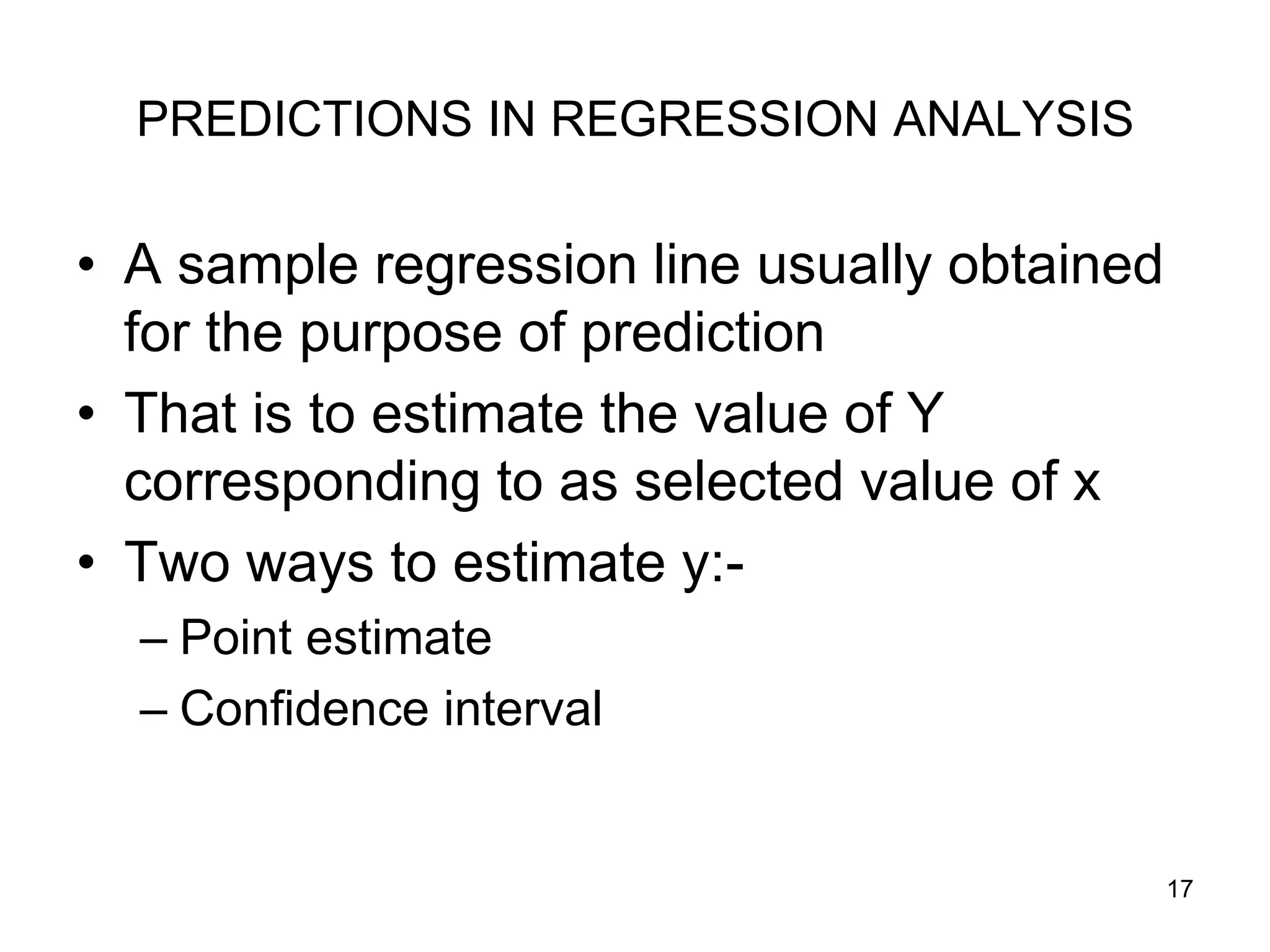 PREDICTIONS IN REGRESSION ANALYSIS

• A sample regression line usually obtained
  for the purpose of prediction
• That is to estimate the value of Y
  corresponding to as selected value of x
• Two ways to estimate y:-
  – Point estimate
  – Confidence interval


                                              17
 