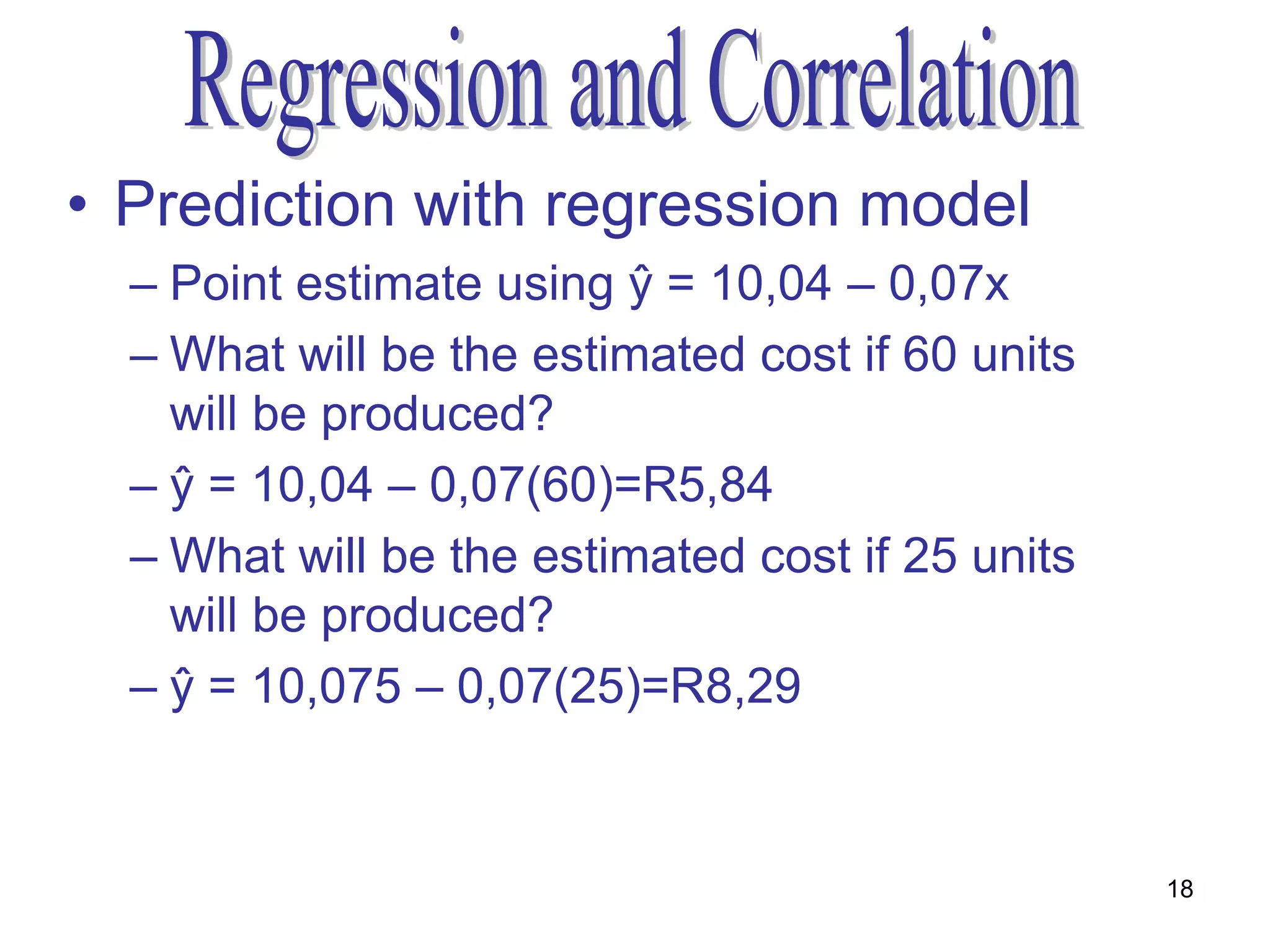 • Prediction with regression model
  – Point estimate using ŷ = 10,04 – 0,07x
  – What will be the estimated cost if 60 units
    will be produced?
  – ŷ = 10,04 – 0,07(60)=R5,84
  – What will be the estimated cost if 25 units
    will be produced?
  – ŷ = 10,075 – 0,07(25)=R8,29


                                                  18
 