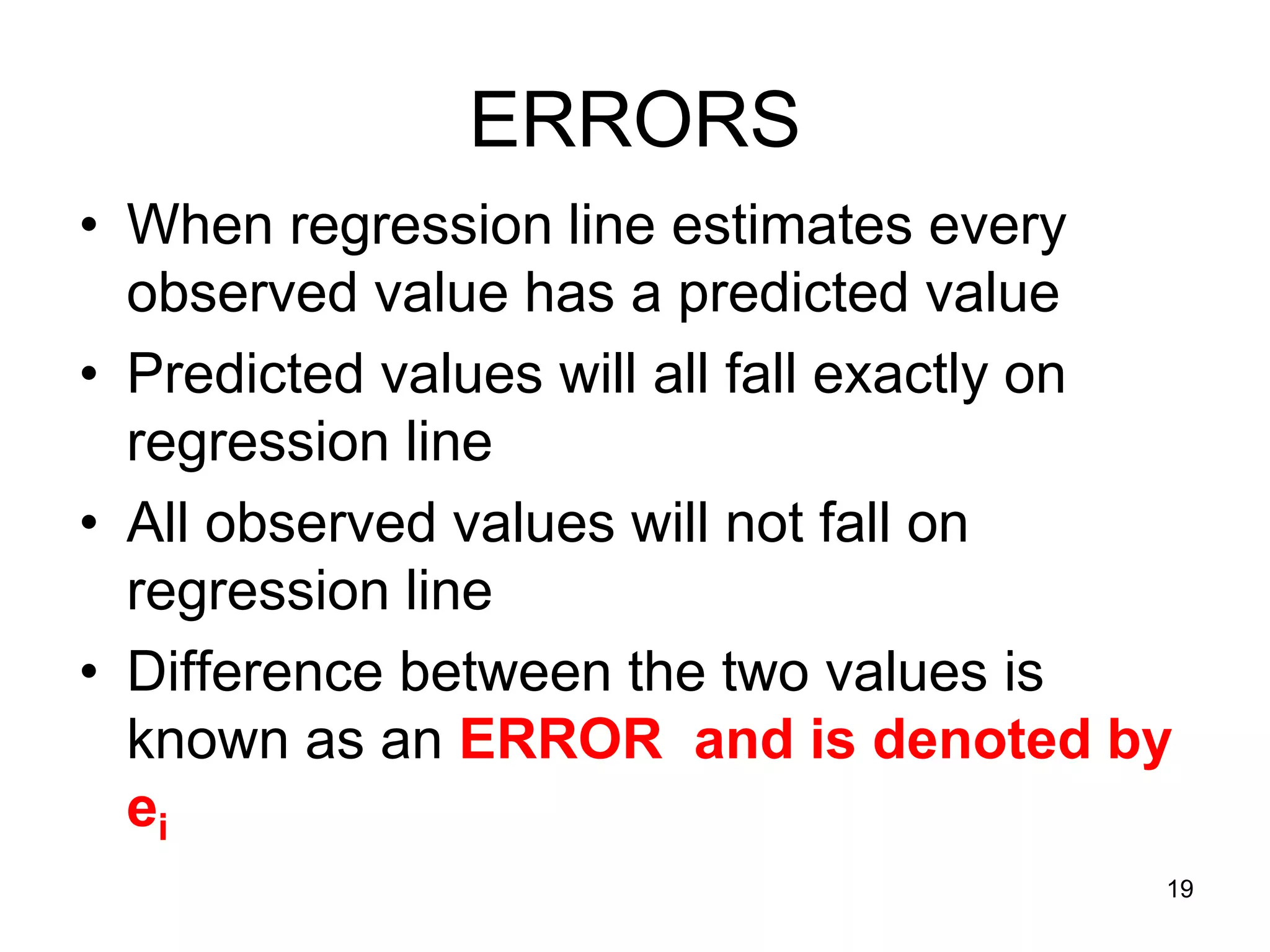ERRORS
• When regression line estimates every
  observed value has a predicted value
• Predicted values will all fall exactly on
  regression line
• All observed values will not fall on
  regression line
• Difference between the two values is
  known as an ERROR and is denoted by
  ei
                                          19
 