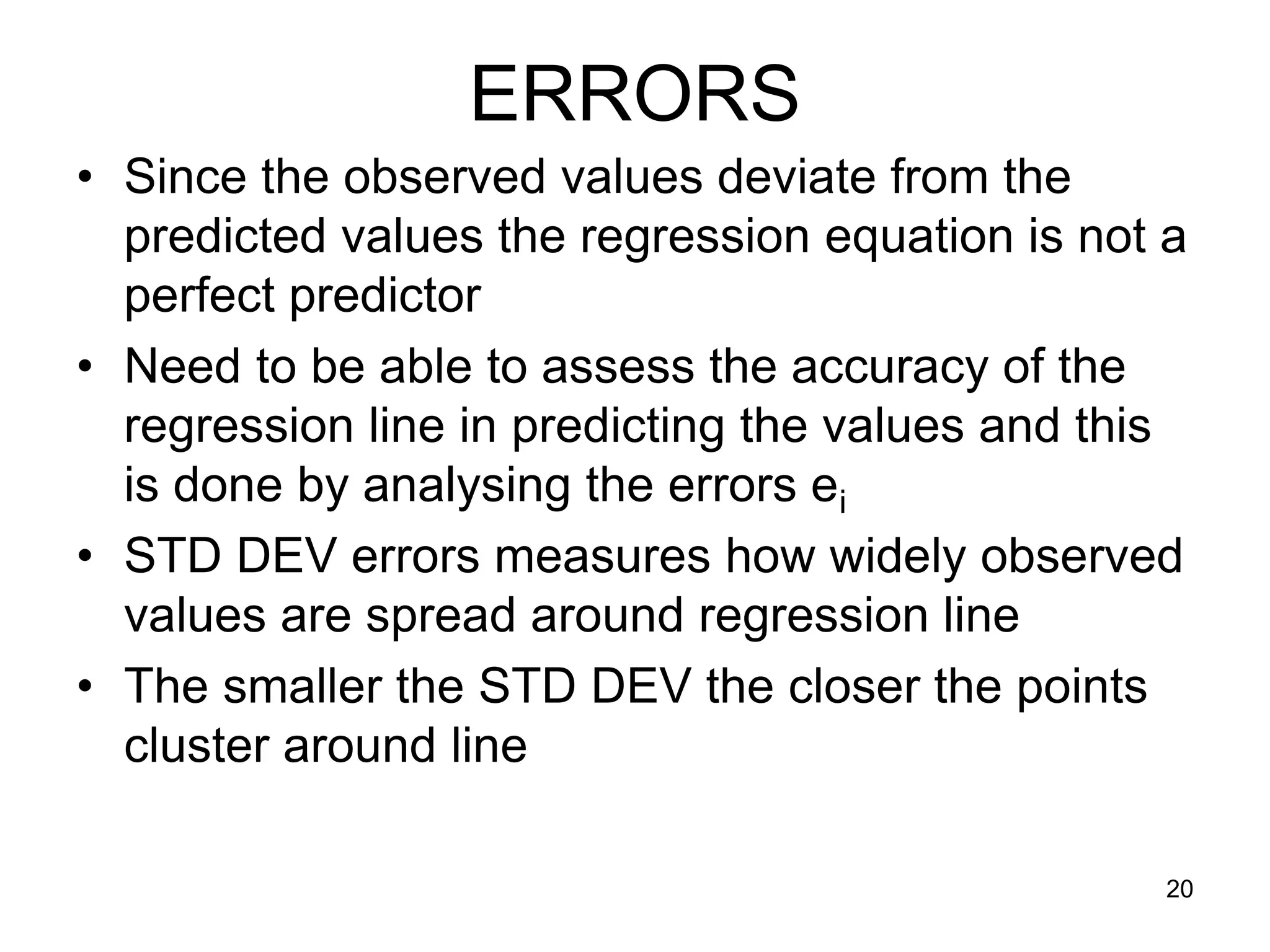 ERRORS
• Since the observed values deviate from the
  predicted values the regression equation is not a
  perfect predictor
• Need to be able to assess the accuracy of the
  regression line in predicting the values and this
  is done by analysing the errors ei
• STD DEV errors measures how widely observed
  values are spread around regression line
• The smaller the STD DEV the closer the points
  cluster around line

                                                  20
 