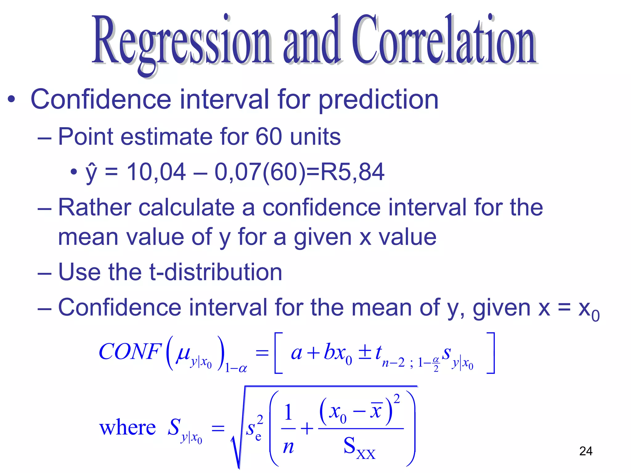 • Confidence interval for prediction
  – Point estimate for 60 units
     • ŷ = 10,04 – 0,07(60)=R5,84
  – Rather calculate a confidence interval for the
    mean value of y for a given x value
  – Use the t-distribution
  – Confidence interval for the mean of y, given x = x0
               
       CONF  y| x0    1
                                a  bx0  tn  2 ; 1  s y x0 
                                                       2        
                              1  x0  x 2 
       where S y| x0    se2               
                             n     SXX 
                                                                   24
 