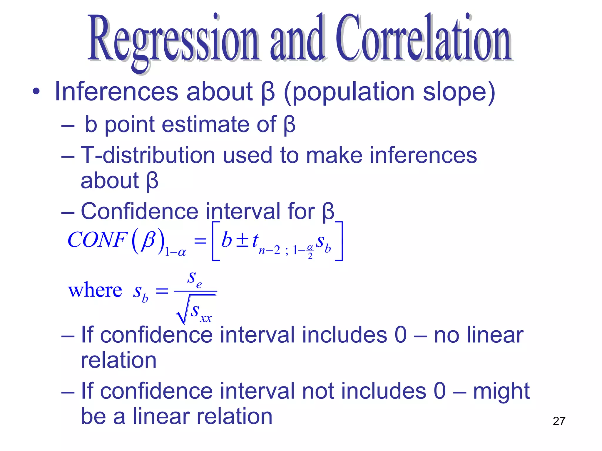 • Inferences about β (population slope)
  – b point estimate of β
  – T-distribution used to make inferences
    about β
  – Confidence interval for β
  CONF   1  b  tn  2 ; 1  sb 
                         2             
                se
  where sb 
                sxx
  – If confidence interval includes 0 – no linear
    relation
  – If confidence interval not includes 0 – might
    be a linear relation                            27
 