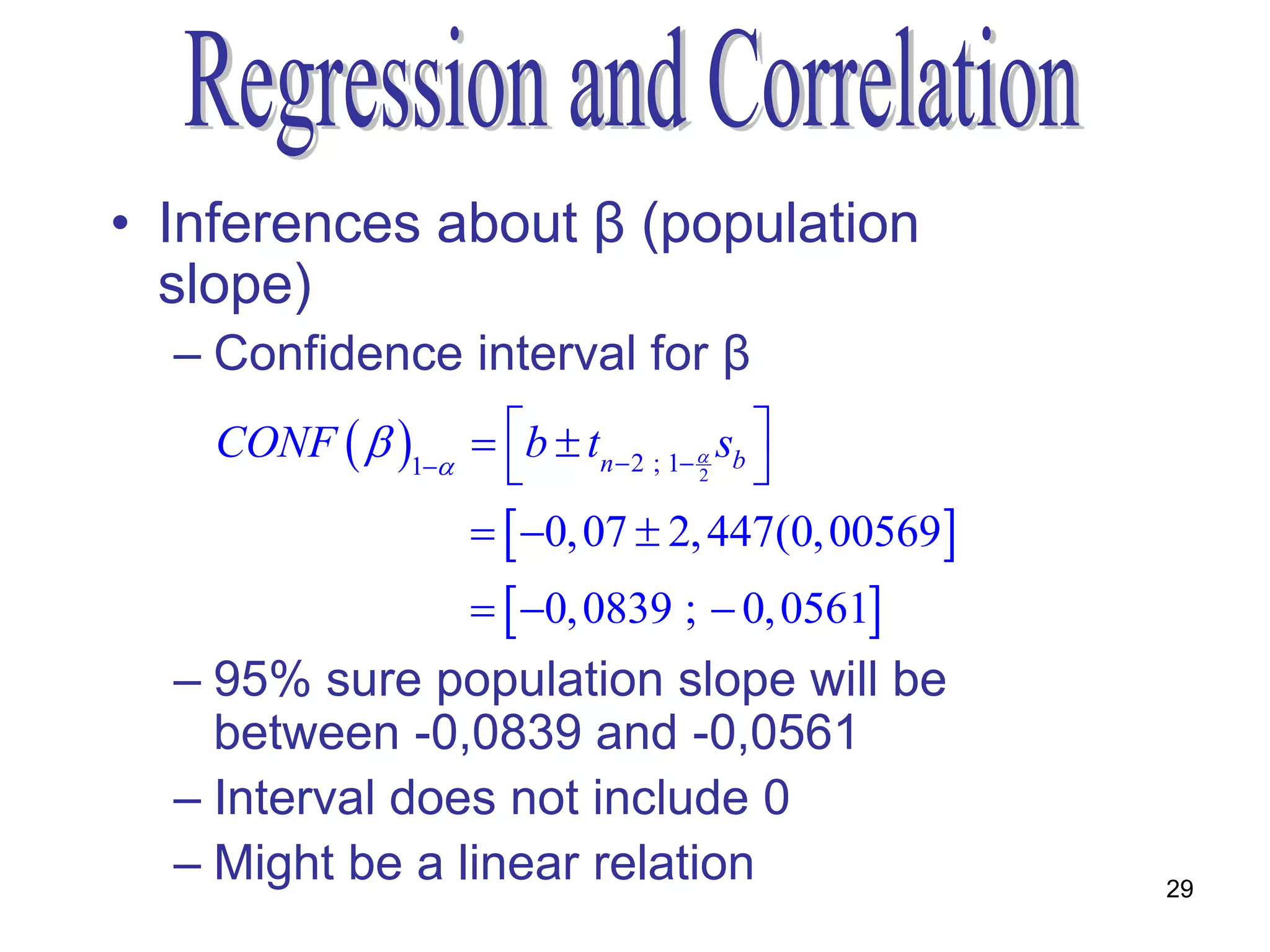 • Inferences about β (population
  slope)
  – Confidence interval for β
    CONF   1  b  tn  2 ; 1  sb 
                                    2    
                    0, 07  2, 447(0, 00569
                    0, 0839 ;  0, 0561
  – 95% sure population slope will be
    between -0,0839 and -0,0561
  – Interval does not include 0
  – Might be a linear relation                    29
 