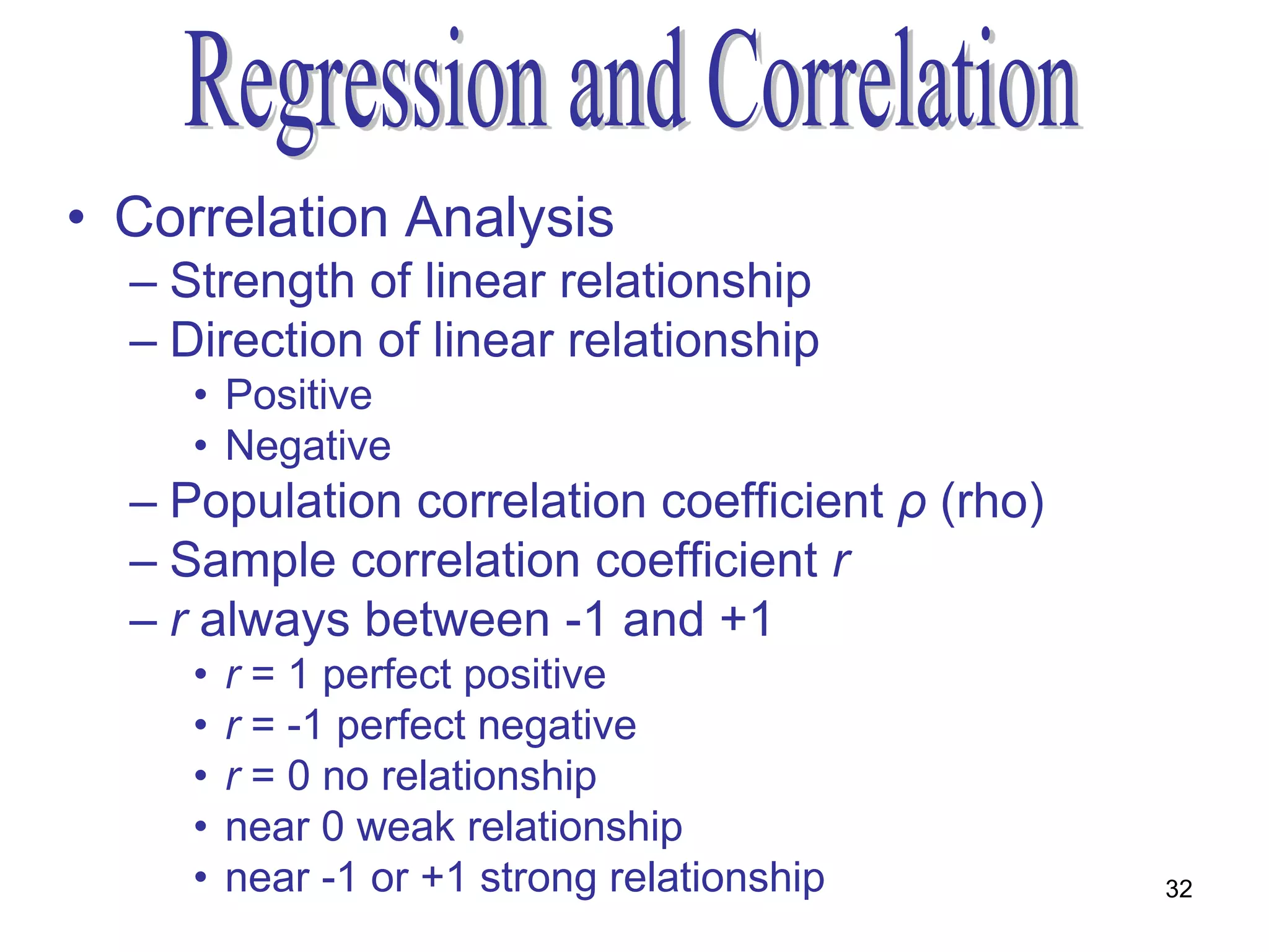 • Correlation Analysis
  – Strength of linear relationship
  – Direction of linear relationship
     • Positive
     • Negative
  – Population correlation coefficient ρ (rho)
  – Sample correlation coefficient r
  – r always between -1 and +1
     •   r = 1 perfect positive
     •   r = -1 perfect negative
     •   r = 0 no relationship
     •   near 0 weak relationship
     •   near -1 or +1 strong relationship       32
 