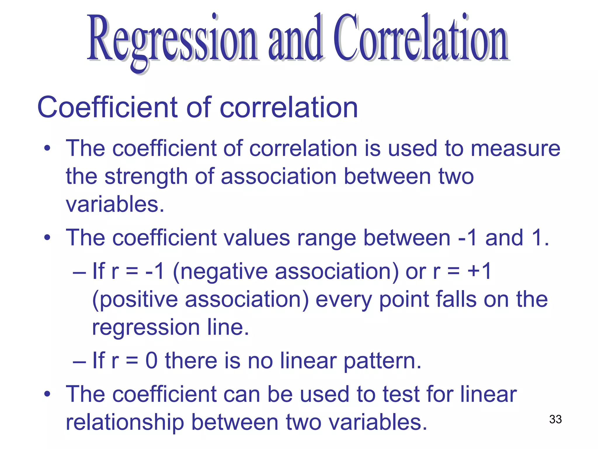 Coefficient of correlation
• The coefficient of correlation is used to measure
  the strength of association between two
  variables.
• The coefficient values range between -1 and 1.
   – If r = -1 (negative association) or r = +1
     (positive association) every point falls on the
     regression line.
   – If r = 0 there is no linear pattern.
• The coefficient can be used to test for linear
  relationship between two variables.                33
 