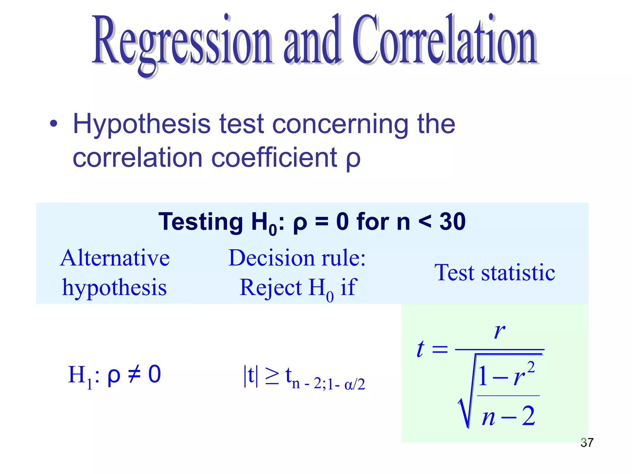 • Hypothesis test concerning the
  correlation coefficient ρ

          Testing H0: ρ = 0 for n < 30
Alternative     Decision rule:
                                   Test statistic
hypothesis       Reject H0 if
                                              r
                                        t
 H1: ρ ≠ 0        |t| ≥ tn - 2;1- α/2        1 r2
                                             n2
                                                     37
 