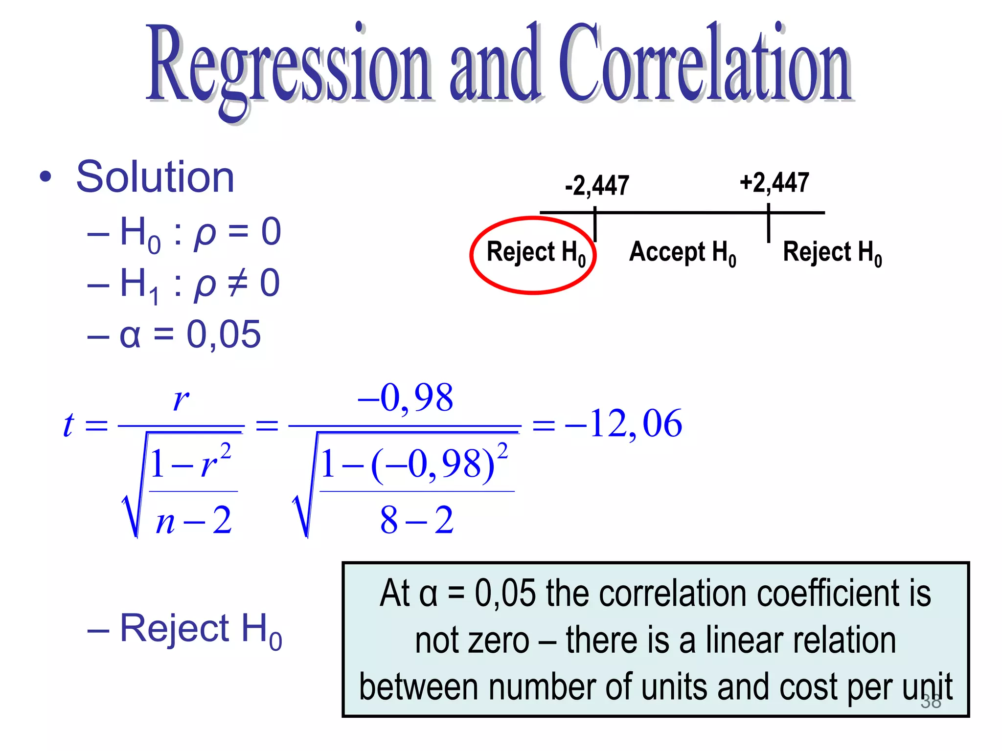 • Solution                          -2,447           +2,447
  – H0 : ρ = 0               Reject H0   Accept H0      Reject H0
  – H1 : ρ ≠ 0
  – α = 0,05
       r            0,98
 t                               12, 06
      1 r2       1  (0,98) 2
  –   n2              82
                     At α = 0,05 the correlation coefficient is
  – Reject H0           not zero – there is a linear relation
                    between number of units and cost per unit 38
 