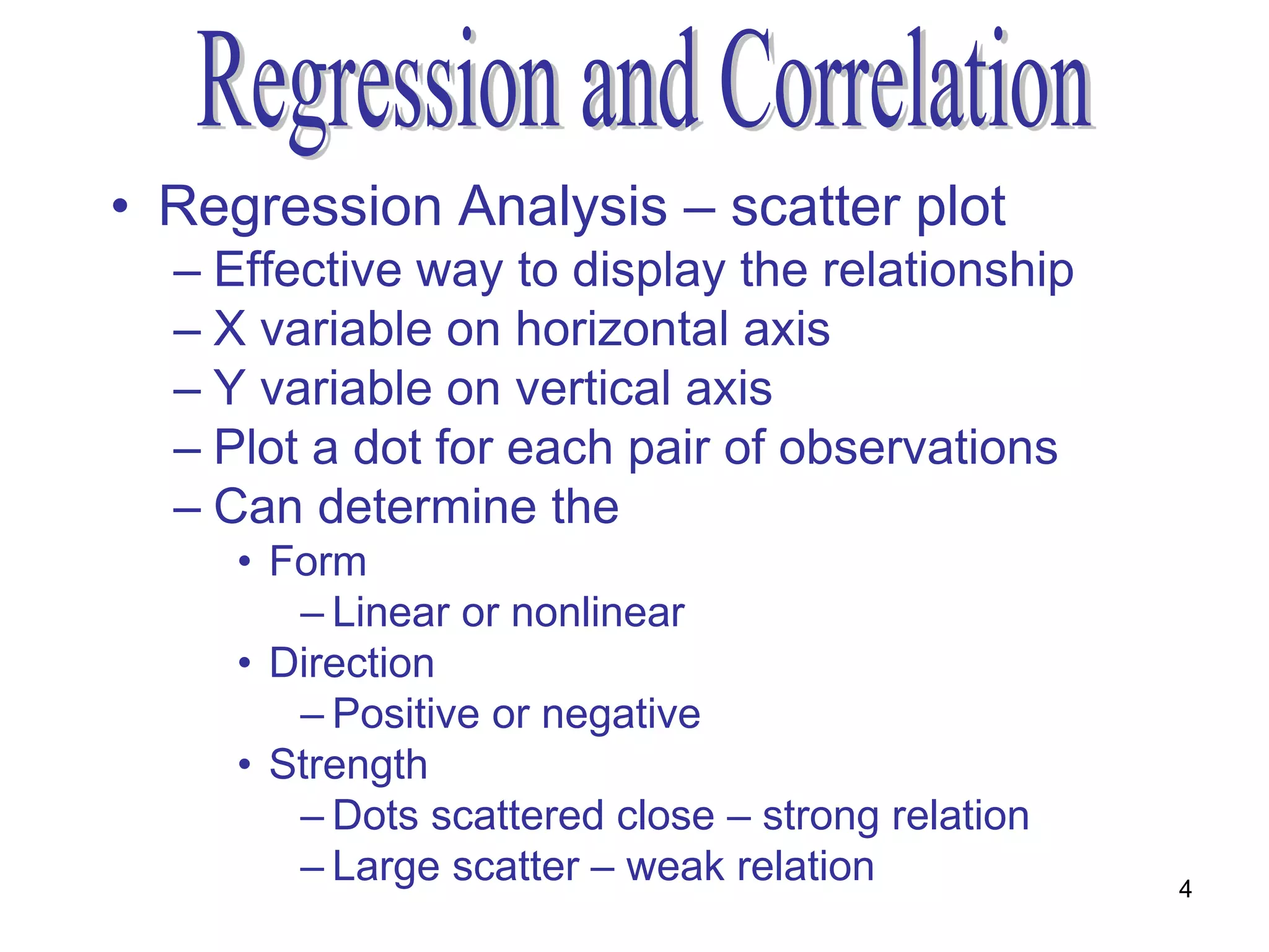 • Regression Analysis – scatter plot
  – Effective way to display the relationship
  – X variable on horizontal axis
  – Y variable on vertical axis
  – Plot a dot for each pair of observations
  – Can determine the
     • Form
        – Linear or nonlinear
     • Direction
        – Positive or negative
     • Strength
        – Dots scattered close – strong relation
        – Large scatter – weak relation            4
 