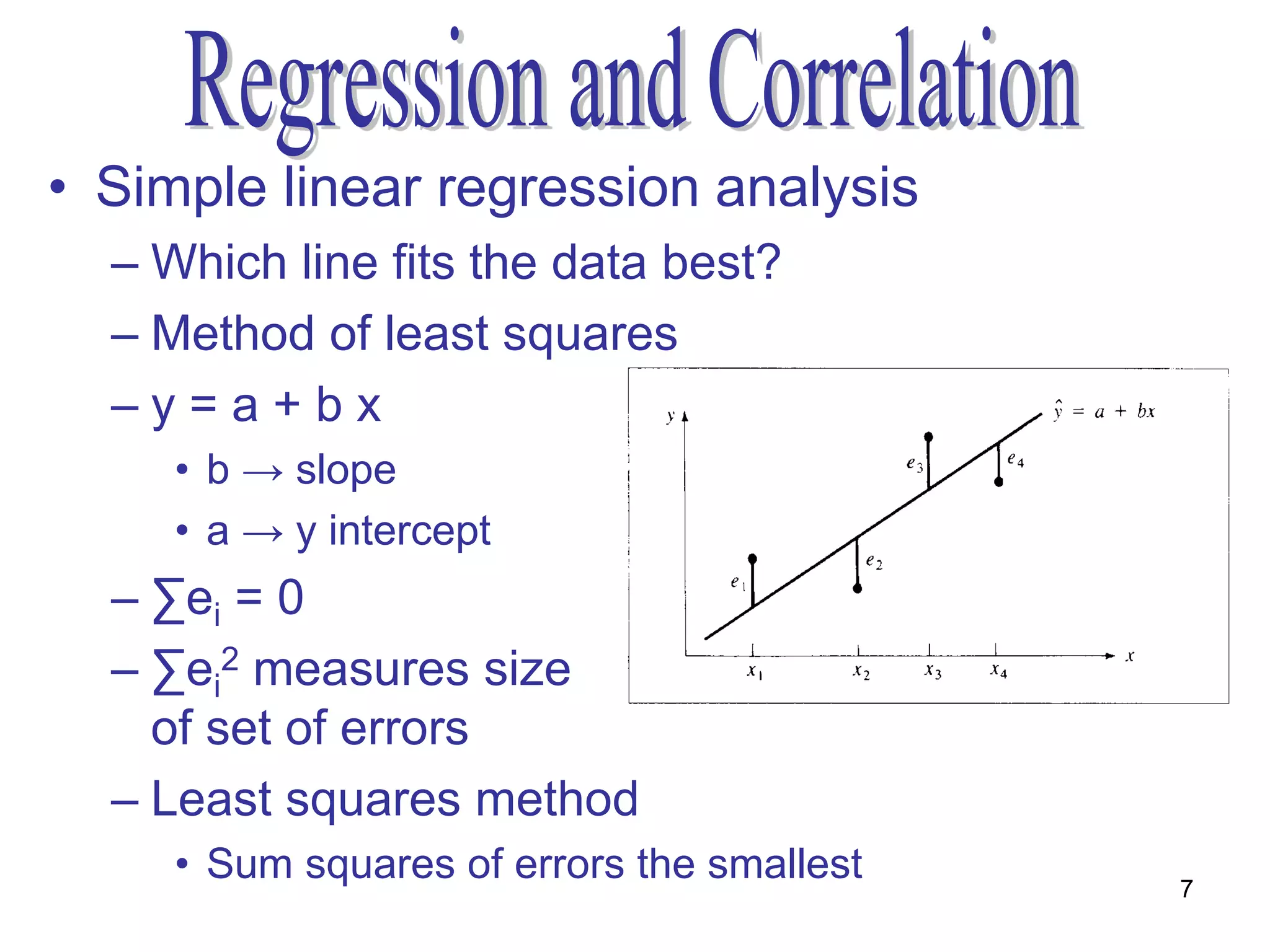 • Simple linear regression analysis
  – Which line fits the data best?
  – Method of least squares
  –y=a+bx
     • b → slope
     • a → y intercept
  – ∑ei = 0
  – ∑ei2 measures size
    of set of errors
  – Least squares method
     • Sum squares of errors the smallest   7
 