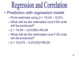 • Prediction with regression model
  – Point estimate using ŷ = 10,04 – 0,07x
  – What will be the estimated cost if 60 units
    will be produced?
  – ŷ = 10,04 – 0,07(60)=R5,84
  – What will be the estimated cost if 25 units
    will be produced?
  – ŷ = 10,075 – 0,07(25)=R8,29


                                                  18
 