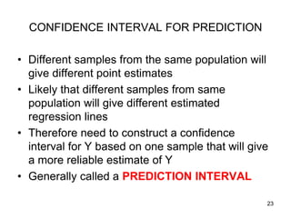 CONFIDENCE INTERVAL FOR PREDICTION

• Different samples from the same population will
  give different point estimates
• Likely that different samples from same
  population will give different estimated
  regression lines
• Therefore need to construct a confidence
  interval for Y based on one sample that will give
  a more reliable estimate of Y
• Generally called a PREDICTION INTERVAL

                                                  23
 