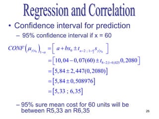 • Confidence interval for prediction
   – 95% confidence interval if x = 60

       
CONF  y| x0   
               1
                       a  bx0  tn  2 ; 1  s y x0 
                                              2        
                      10, 04  0, 07(60)  t8 2;10,025 0, 2080 
                                                                  
                      5,84  2, 447(0, 2080) 
                      5,84  0,508976
                      5,33 ; 6,35

   – 95% sure mean cost for 60 units will be
     between R5,33 an R6,35                                            26
 