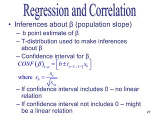 • Inferences about β (population slope)
  – b point estimate of β
  – T-distribution used to make inferences
    about β
  – Confidence interval for β
  CONF   1  b  tn  2 ; 1  sb 
                         2             
                se
  where sb 
                sxx
  – If confidence interval includes 0 – no linear
    relation
  – If confidence interval not includes 0 – might
    be a linear relation                            27
 