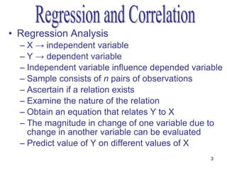 • Regression Analysis
  – X → independent variable
  – Y → dependent variable
  – Independent variable influence depended variable
  – Sample consists of n pairs of observations
  – Ascertain if a relation exists
  – Examine the nature of the relation
  – Obtain an equation that relates Y to X
  – The magnitude in change of one variable due to
    change in another variable can be evaluated
  – Predict value of Y on different values of X
                                                 3
 