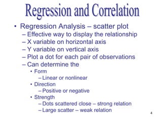 • Regression Analysis – scatter plot
  – Effective way to display the relationship
  – X variable on horizontal axis
  – Y variable on vertical axis
  – Plot a dot for each pair of observations
  – Can determine the
     • Form
        – Linear or nonlinear
     • Direction
        – Positive or negative
     • Strength
        – Dots scattered close – strong relation
        – Large scatter – weak relation            4
 