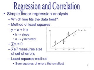 • Simple linear regression analysis
  – Which line fits the data best?
  – Method of least squares
  –y=a+bx
     • b → slope
     • a → y intercept
  – ∑ei = 0
  – ∑ei2 measures size
    of set of errors
  – Least squares method
     • Sum squares of errors the smallest   7
 
