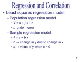 • Least squares regression model
  – Population regression model
    • Y = α + βx + ε
    • ε random error
  – Sample regression model
    •ŷ=a+bx
    • b → change in y due to change in x
    • a → value of y when x = 0


                                           8
 