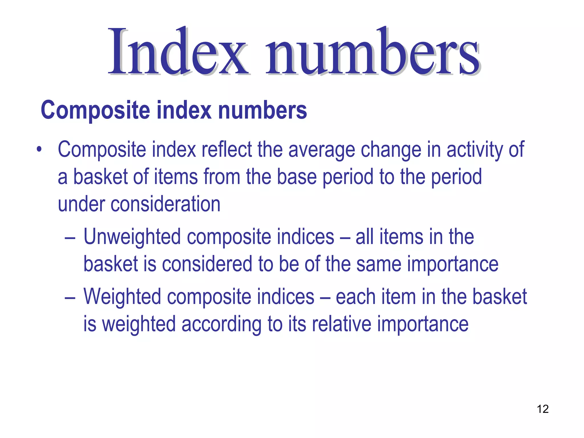 Composite index numbers
• Composite index reflect the average change in activity of
  a basket of items from the base period to the period
  under consideration
   – Unweighted composite indices – all items in the
     basket is considered to be of the same importance
   – Weighted composite indices – each item in the basket
     is weighted according to its relative importance


                                                              12
 