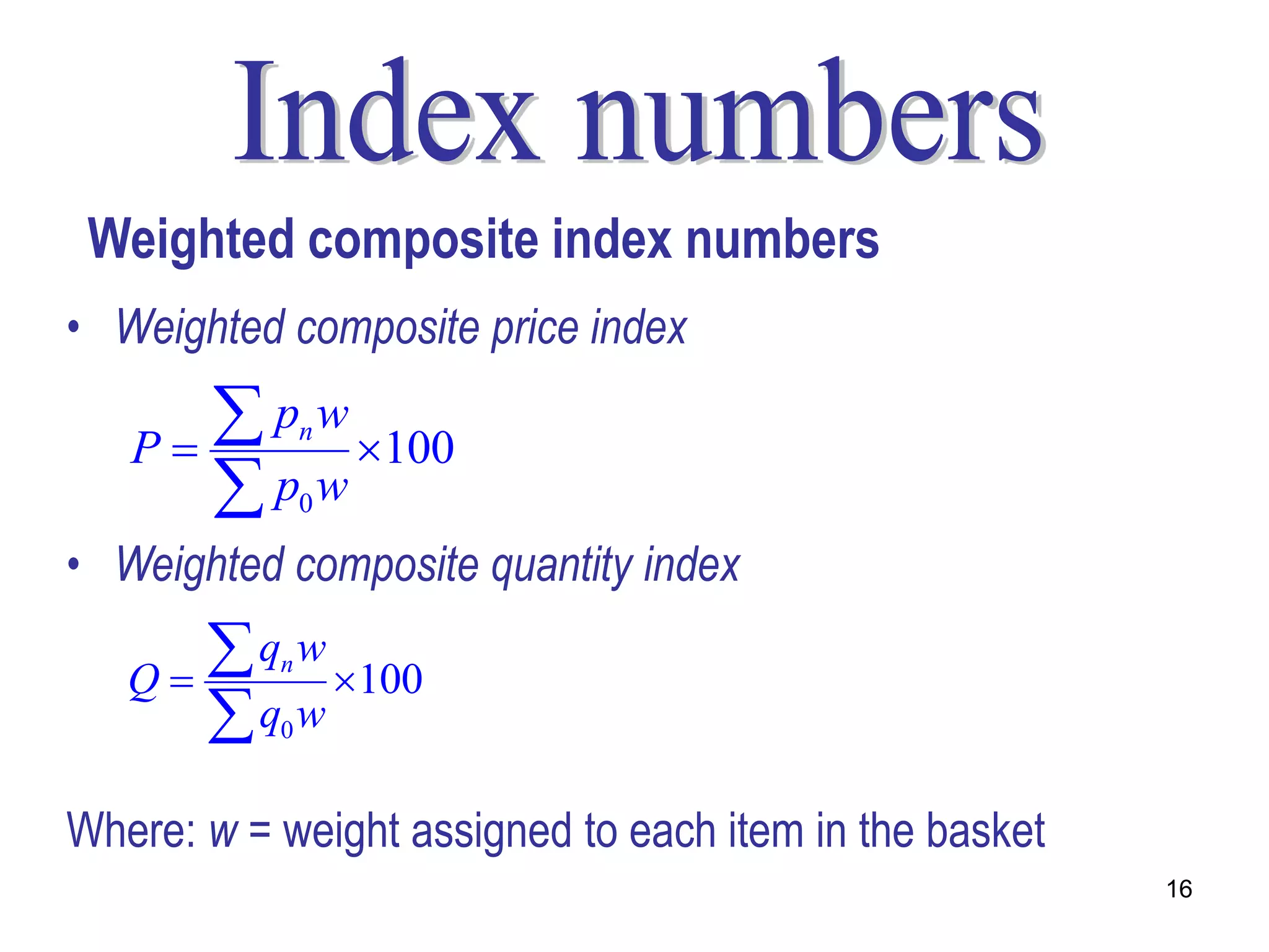 Weighted composite index numbers
• Weighted composite price index

   P
       p w 100
               n

      p w     0

• Weighted composite quantity index

   Q
       q w 100
           n

      q w 0



Where: w = weight assigned to each item in the basket
                                                        16
 