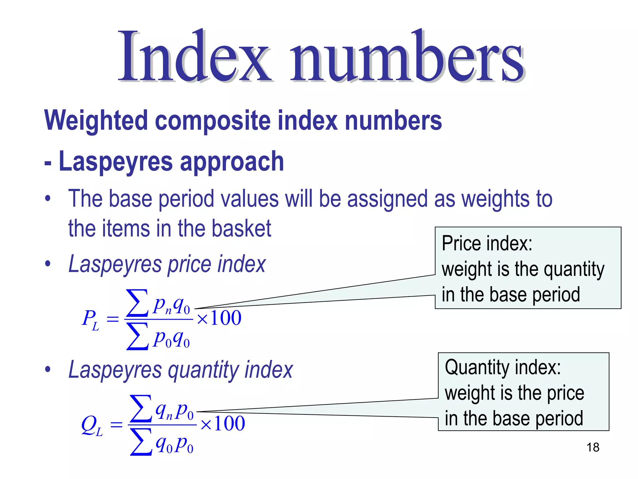 Weighted composite index numbers
- Laspeyres approach
• The base period values will be assigned as weights to
  the items in the basket
                                           Price index:
• Laspeyres price index                    weight is the quantity

    PL 
            pn q0     100
                                              in the base period

           p q0 0

• Laspeyres quantity index                    Quantity index:
                                              weight is the price
    QL   
           q pn   0
                       100                   in the base period
           q p0   0                                                18
 