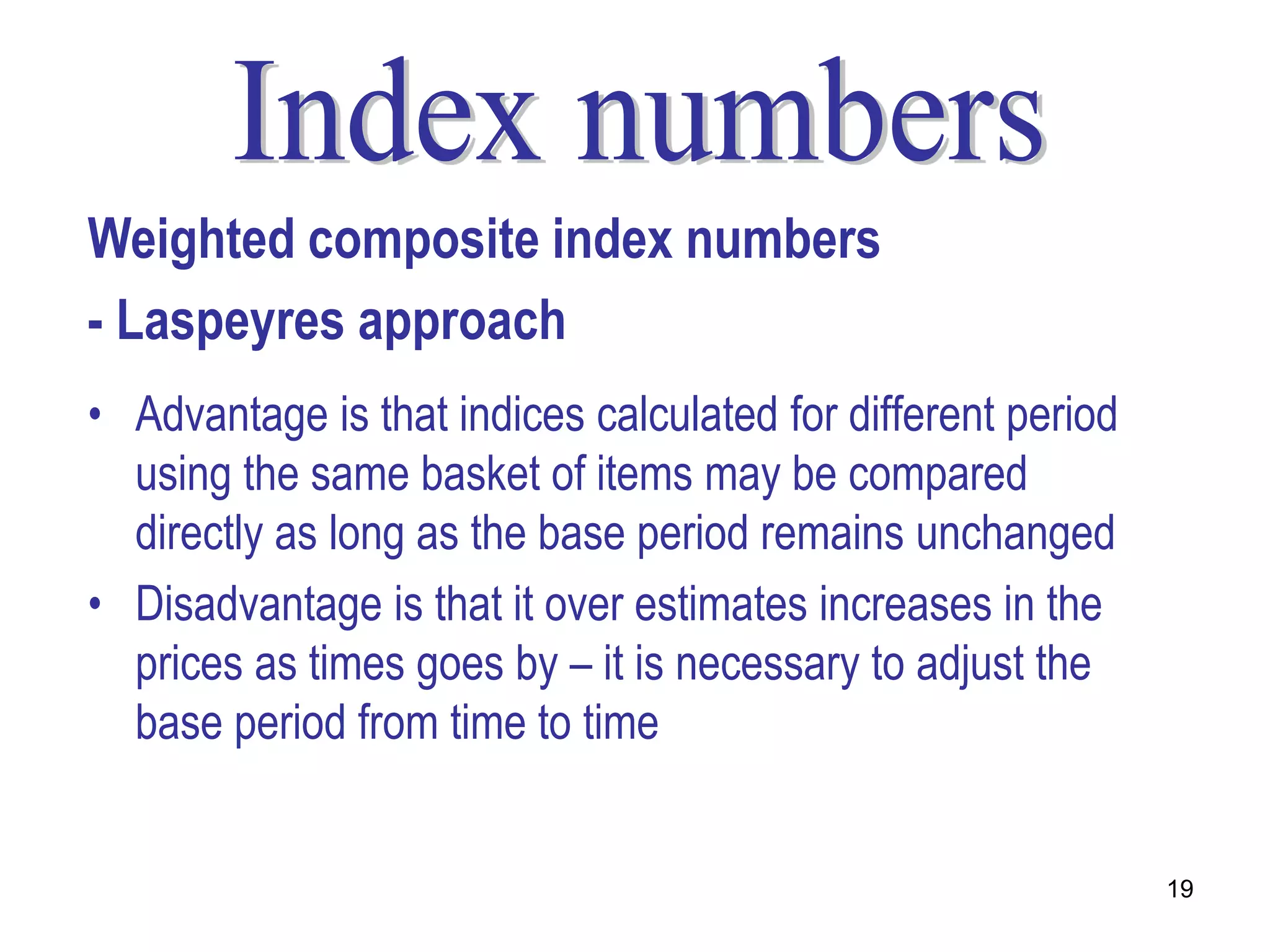 Weighted composite index numbers
- Laspeyres approach
• Advantage is that indices calculated for different period
  using the same basket of items may be compared
  directly as long as the base period remains unchanged
• Disadvantage is that it over estimates increases in the
  prices as times goes by – it is necessary to adjust the
  base period from time to time


                                                              19
 