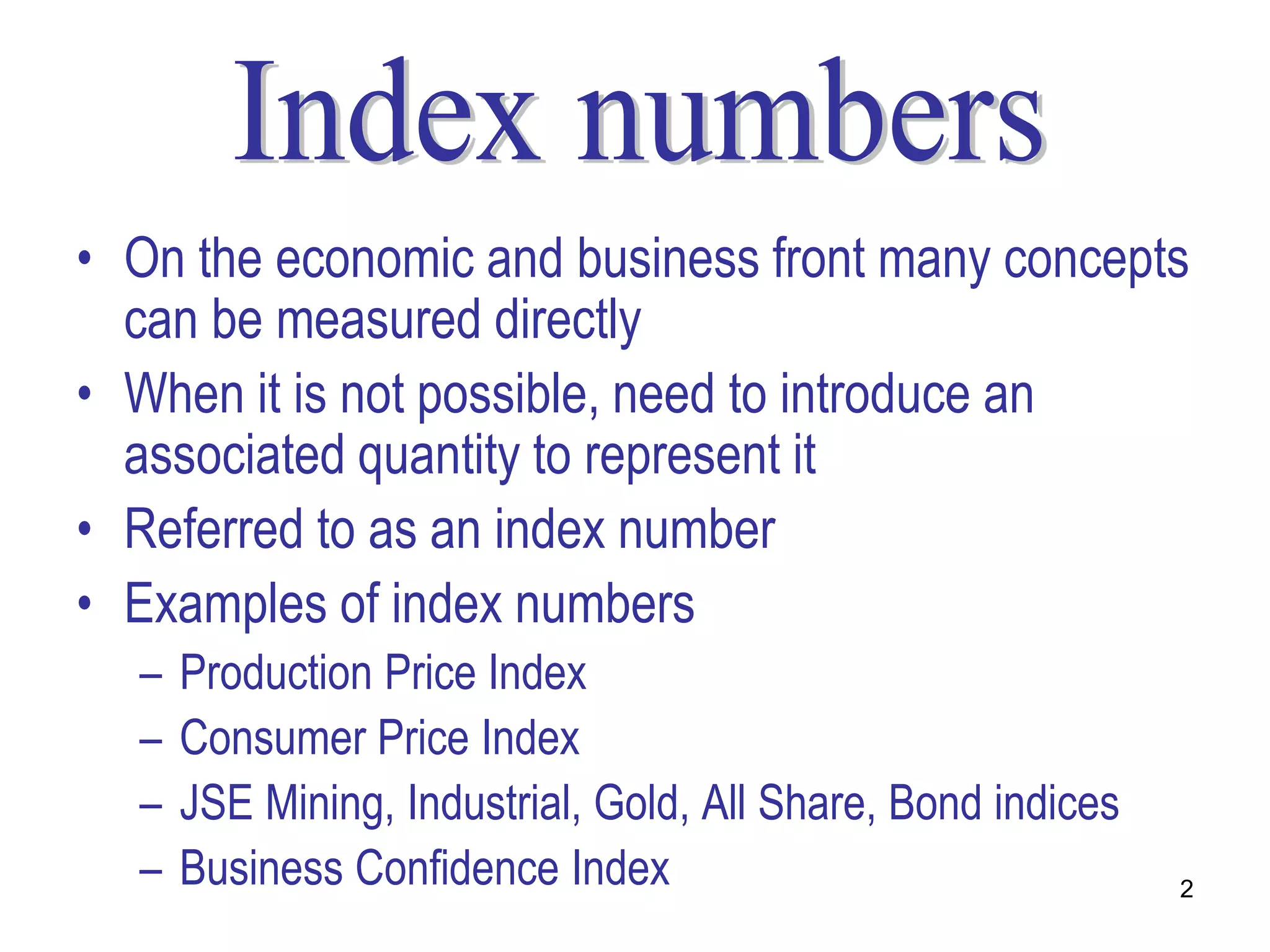 • On the economic and business front many concepts
  can be measured directly
• When it is not possible, need to introduce an
  associated quantity to represent it
• Referred to as an index number
• Examples of index numbers
  –   Production Price Index
  –   Consumer Price Index
  –   JSE Mining, Industrial, Gold, All Share, Bond indices
  –   Business Confidence Index                               2
 