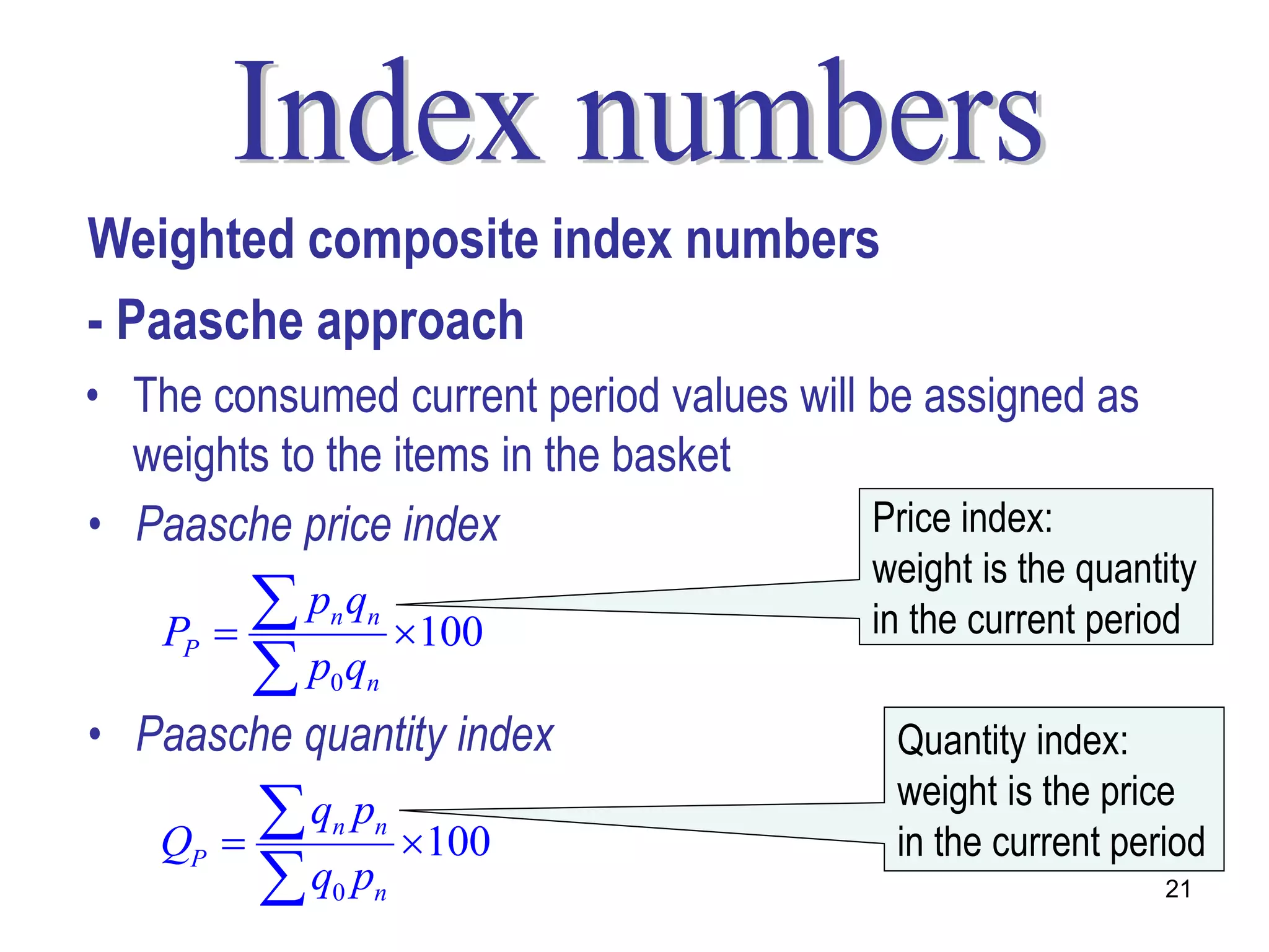 Weighted composite index numbers
- Paasche approach
• The consumed current period values will be assigned as
  weights to the items in the basket
• Paasche price index                     Price index:
                                         weight is the quantity
    PP   
           p q
             n n
                      100               in the current period
           p q
             0 n

• Paasche quantity index                   Quantity index:
                                           weight is the price
   QP    
           q p
             n    n
                      100                 in the current period
           q p
             0    n                                          21
 