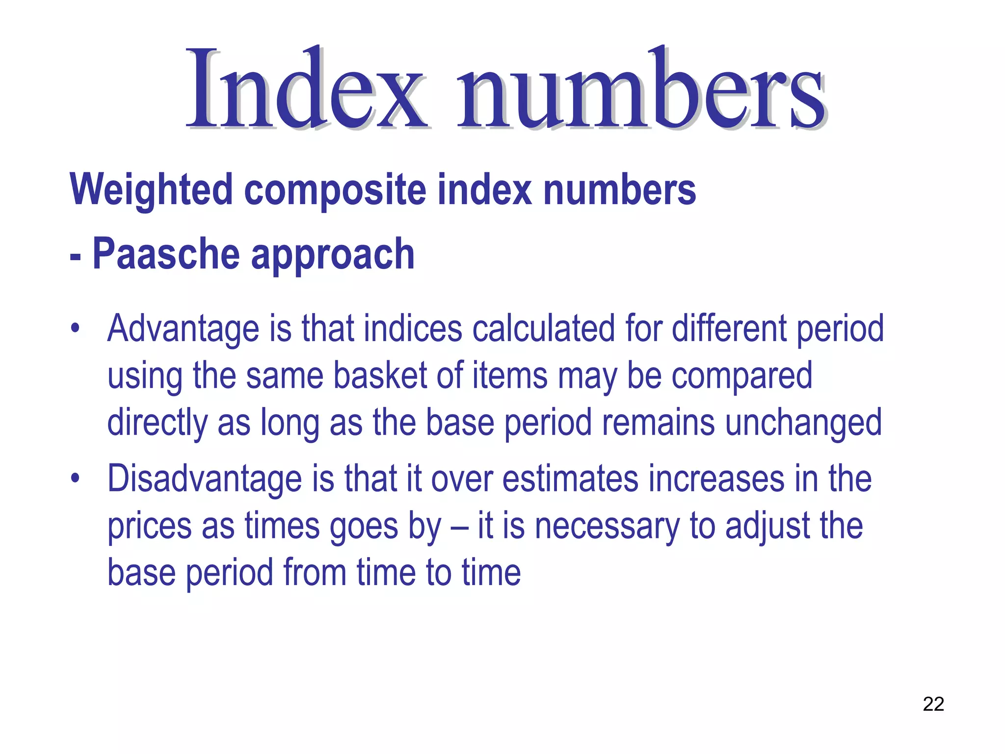 Weighted composite index numbers
- Paasche approach
• Advantage is that indices calculated for different period
  using the same basket of items may be compared
  directly as long as the base period remains unchanged
• Disadvantage is that it over estimates increases in the
  prices as times goes by – it is necessary to adjust the
  base period from time to time


                                                              22
 