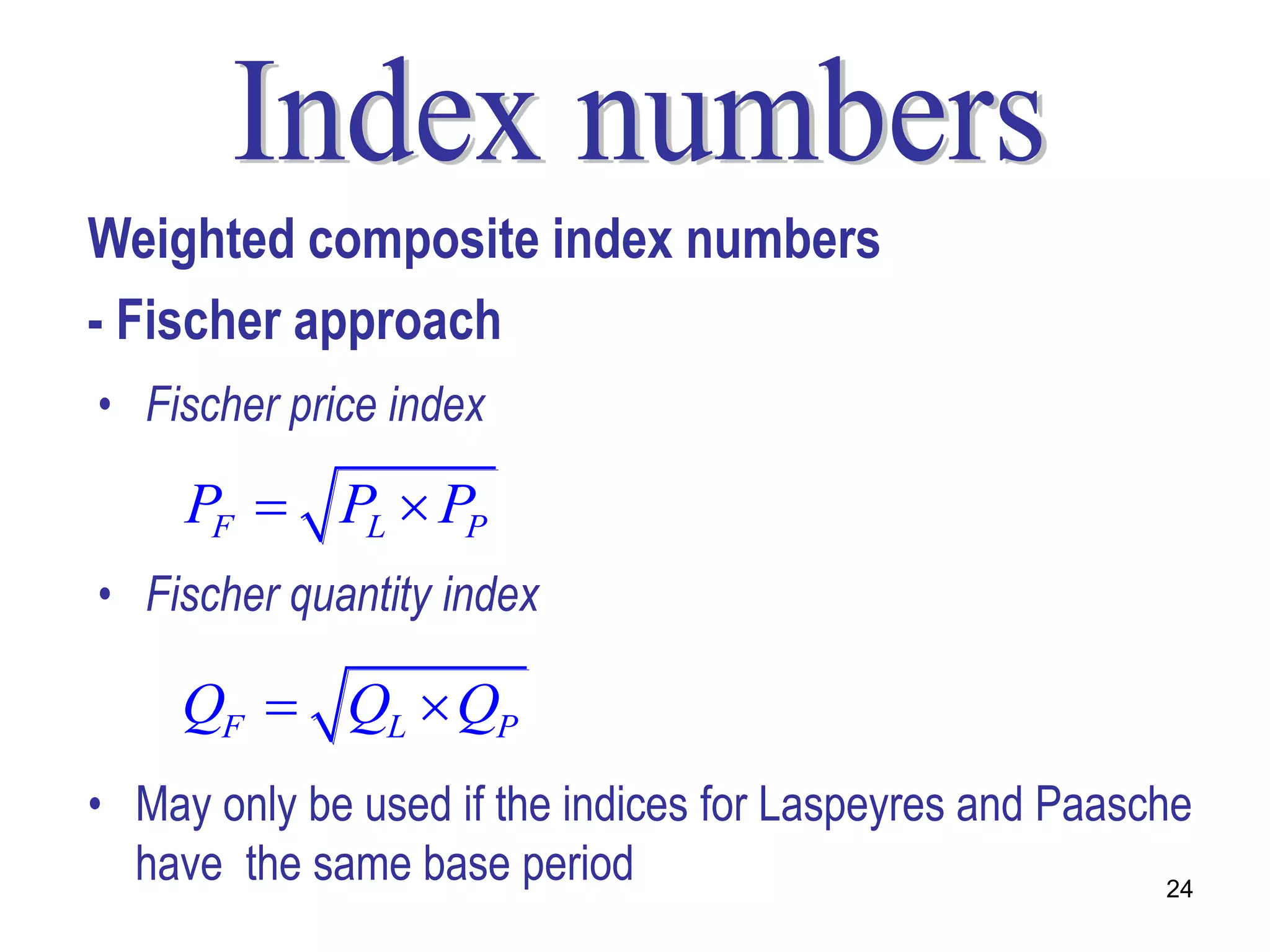 Weighted composite index numbers
- Fischer approach
• Fischer price index

     PF  PL  PP
• Fischer quantity index

     QF  QL  QP
• May only be used if the indices for Laspeyres and Paasche
  have the same base period                               24
 