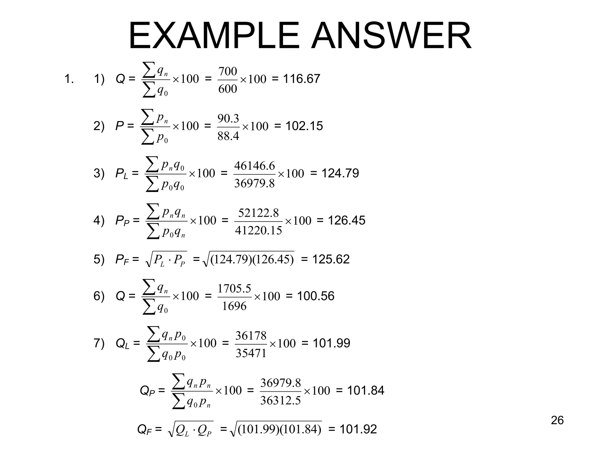 EXAMPLE ANSWER
1.   1) Q =
                q  100 = 700  100 = 116.67
                     n

               q    0     600

     2)   P=
                p  100 = 90.3  100 = 102.15
                     n

               p    0     88.4


     3)   PL =
                p q  100 = 46146.6  100 = 124.79
                         n   0

               p q      0   036979.8

     4)   PP =
                p q  100 = 52122.8  100 = 126.45
                         n    n

               p q      0    41220.15
                              n


     5) PF =    PL  PP = (124.79)(126.45) = 125.62

     6) Q =
                q  100 = 1705.5  100 = 100.56
                     n

               q    0      1696


     7)   QL =
                q p  100 = 36178  100 = 101.99
                         n    0

               q p      0    35471
                              0



              QP =
                    q p  100 = 36979.8  100 = 101.84
                                  n   n

                   q p           036312.5
                                      n

                                                                   26
              QF =           QL  QP = (101.99)(101.84) = 101.92
 