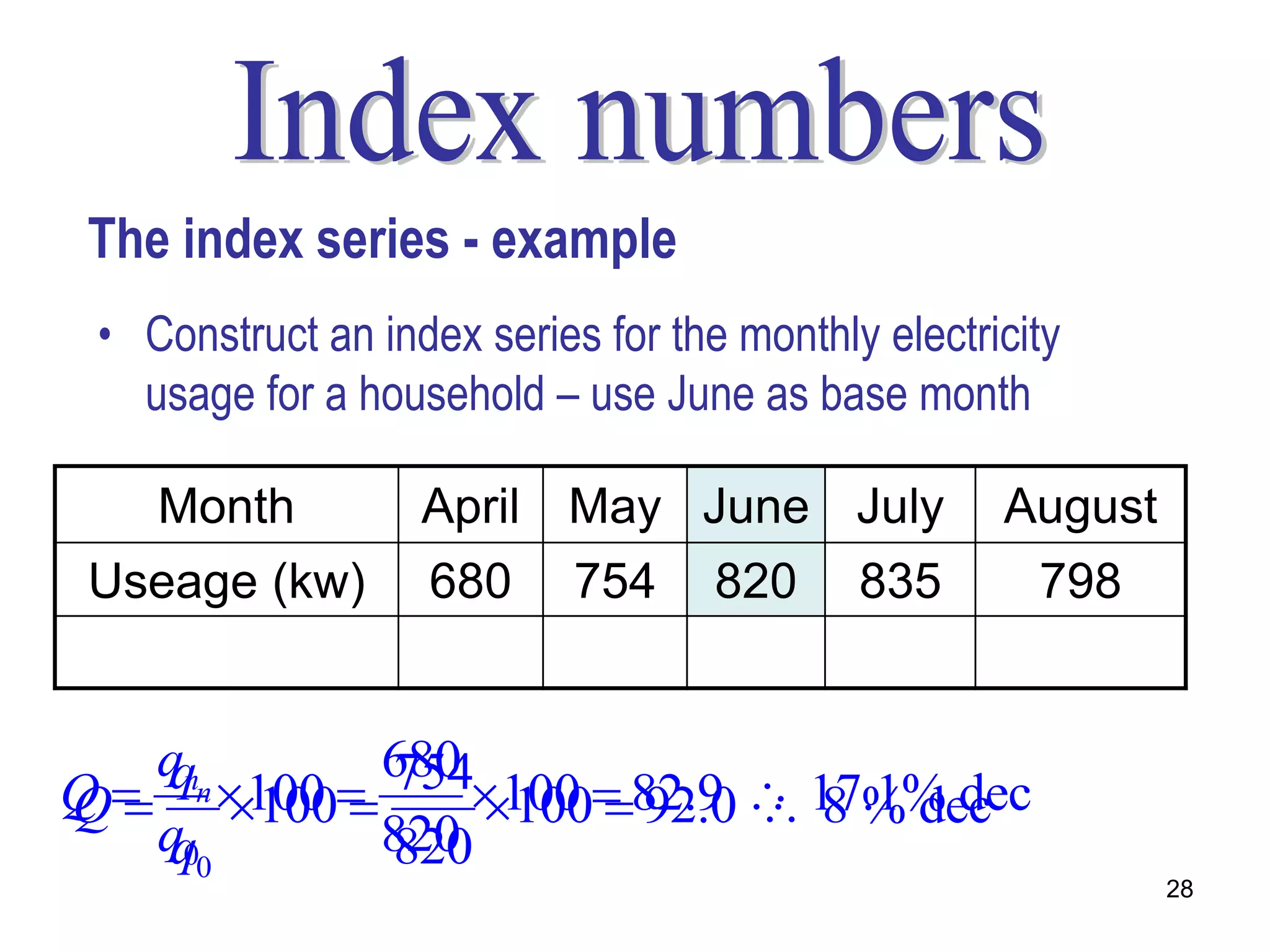 The index series - example
 • Construct an index series for the monthly electricity
   usage for a household – use June as base month

    Month          April May June July              August
 Useage (kw)       680 754          820 835           798
                   82.9 92.0        100 101.8         97.3

   qnn
   q 100  680 100  82.9  17.1% dec
             754
Q
Q  100        100  92.0  8 % dec
   q00
   q        820
            820
                                                             28
 