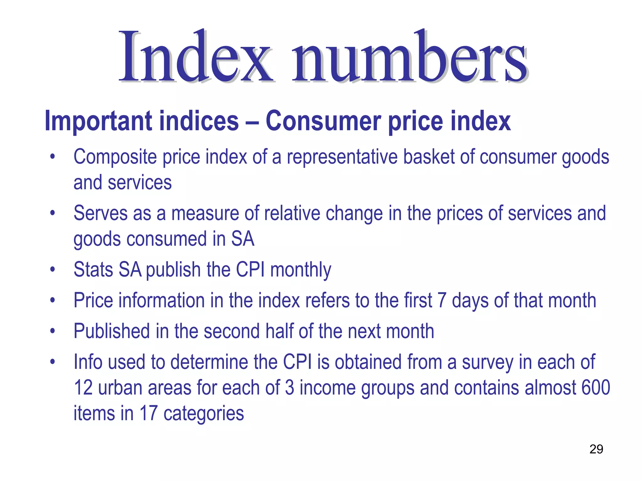 Important indices – Consumer price index
• Composite price index of a representative basket of consumer goods
  and services
• Serves as a measure of relative change in the prices of services and
  goods consumed in SA
• Stats SA publish the CPI monthly
• Price information in the index refers to the first 7 days of that month
• Published in the second half of the next month
• Info used to determine the CPI is obtained from a survey in each of
  12 urban areas for each of 3 income groups and contains almost 600
  items in 17 categories
                                                                      29
 