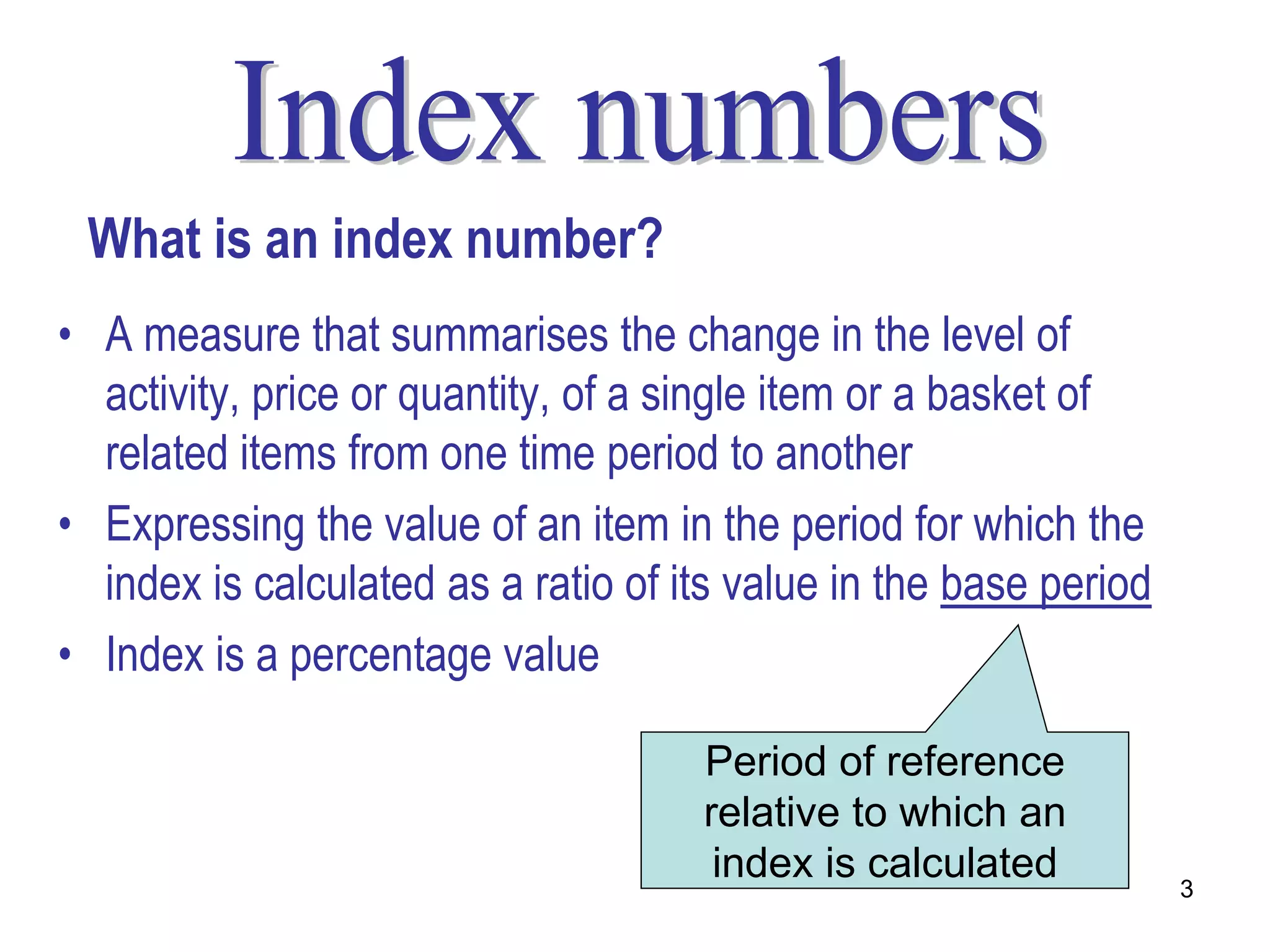 What is an index number?
• A measure that summarises the change in the level of
  activity, price or quantity, of a single item or a basket of
  related items from one time period to another
• Expressing the value of an item in the period for which the
  index is calculated as a ratio of its value in the base period
• Index is a percentage value

                                     Period of reference
                                     relative to which an
                                      index is calculated          3
 