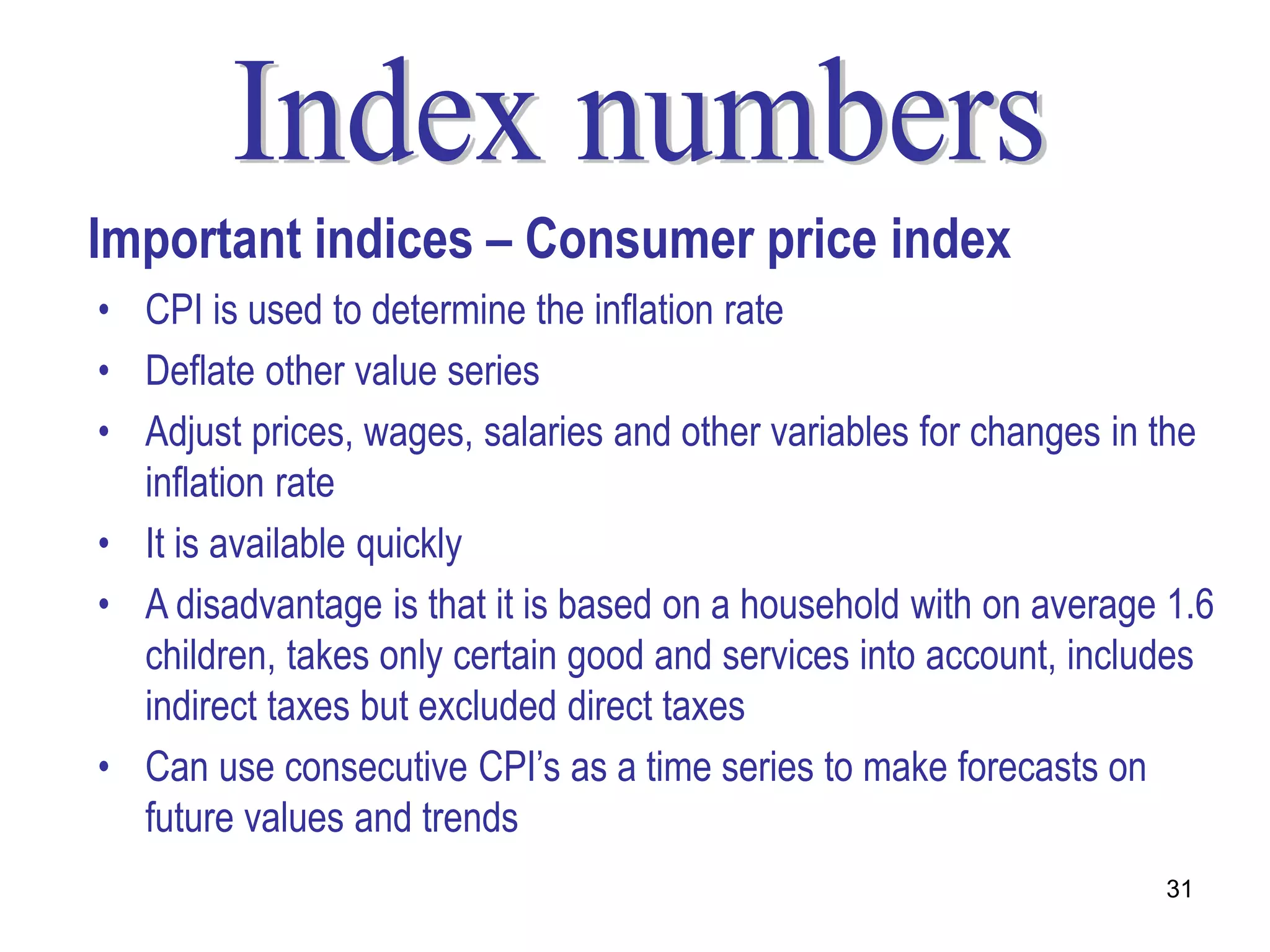 Important indices – Consumer price index
• CPI is used to determine the inflation rate
• Deflate other value series
• Adjust prices, wages, salaries and other variables for changes in the
  inflation rate
• It is available quickly
• A disadvantage is that it is based on a household with on average 1.6
  children, takes only certain good and services into account, includes
  indirect taxes but excluded direct taxes
• Can use consecutive CPI’s as a time series to make forecasts on
  future values and trends
                                                                   31
 