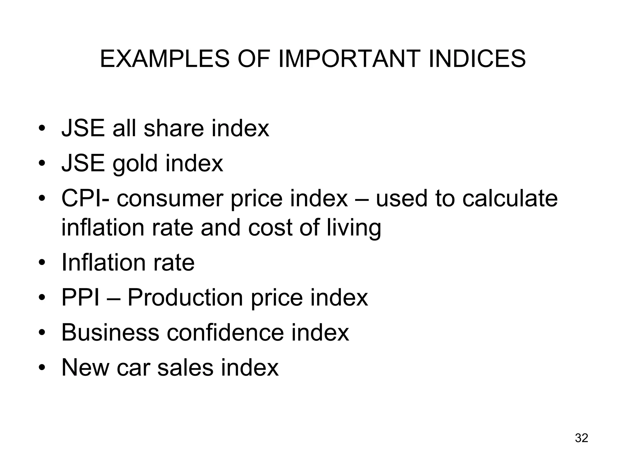 EXAMPLES OF IMPORTANT INDICES

• JSE all share index
• JSE gold index
• CPI- consumer price index – used to calculate
  inflation rate and cost of living
• Inflation rate
• PPI – Production price index
• Business confidence index
• New car sales index

                                                  32
 