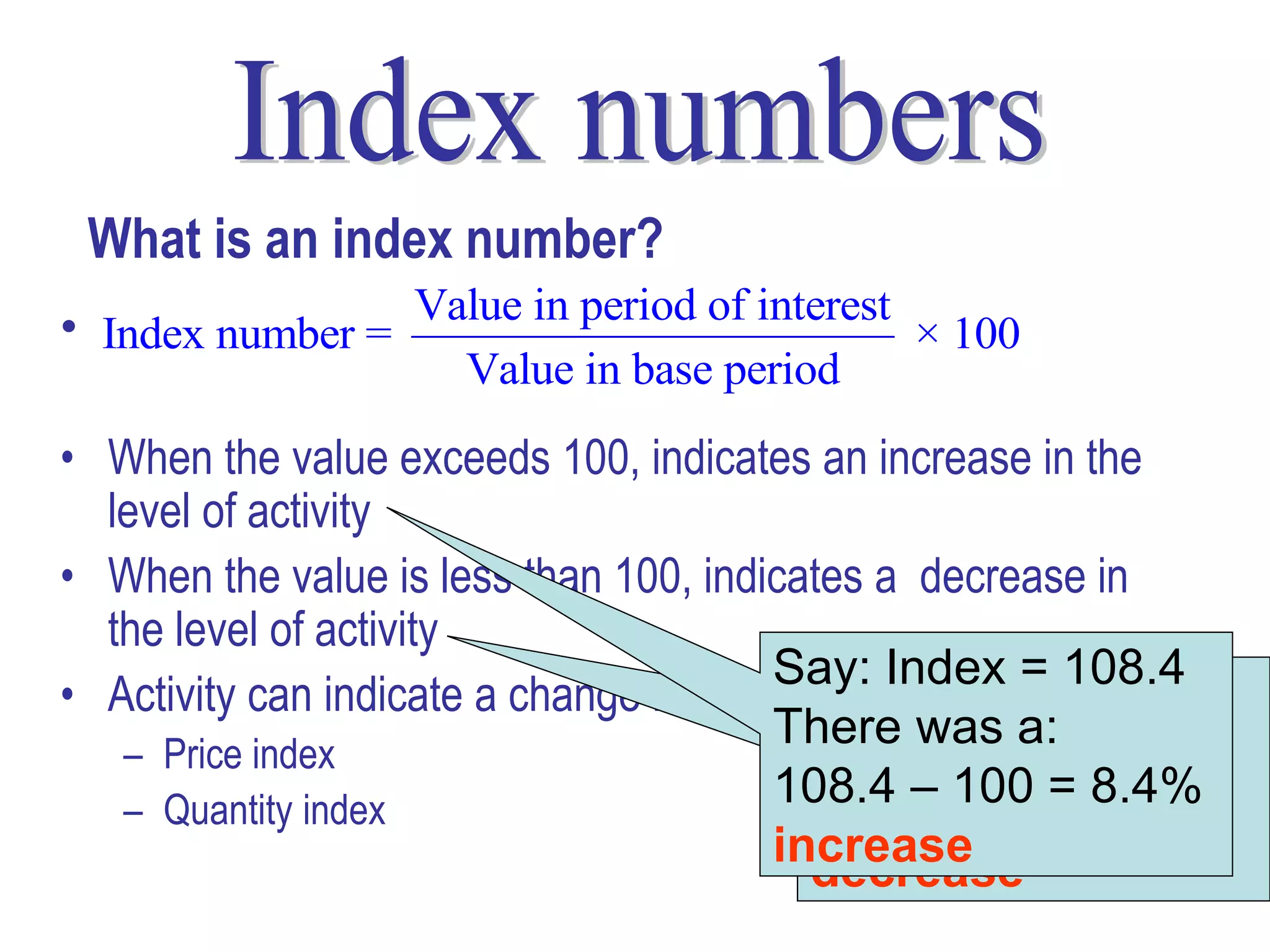 What is an index number?
• Index number = Value in period of interest × 100
                     Value in base period
• When the value exceeds 100, indicates an increase in the
  level of activity
• When the value is less than 100, indicates a decrease in
  the level of activity
                                         Say: Index = 108.4
• Activity can indicate a change in price or quantity
                                           Say: Index = 98.6
                                         There was a:
   – Price index                           There was a:
                                         108.4 – 100 = 8.4%
   – Quantity index                        100 – 98.6 = 1.4%
                                         increase
                                           decrease        4
 