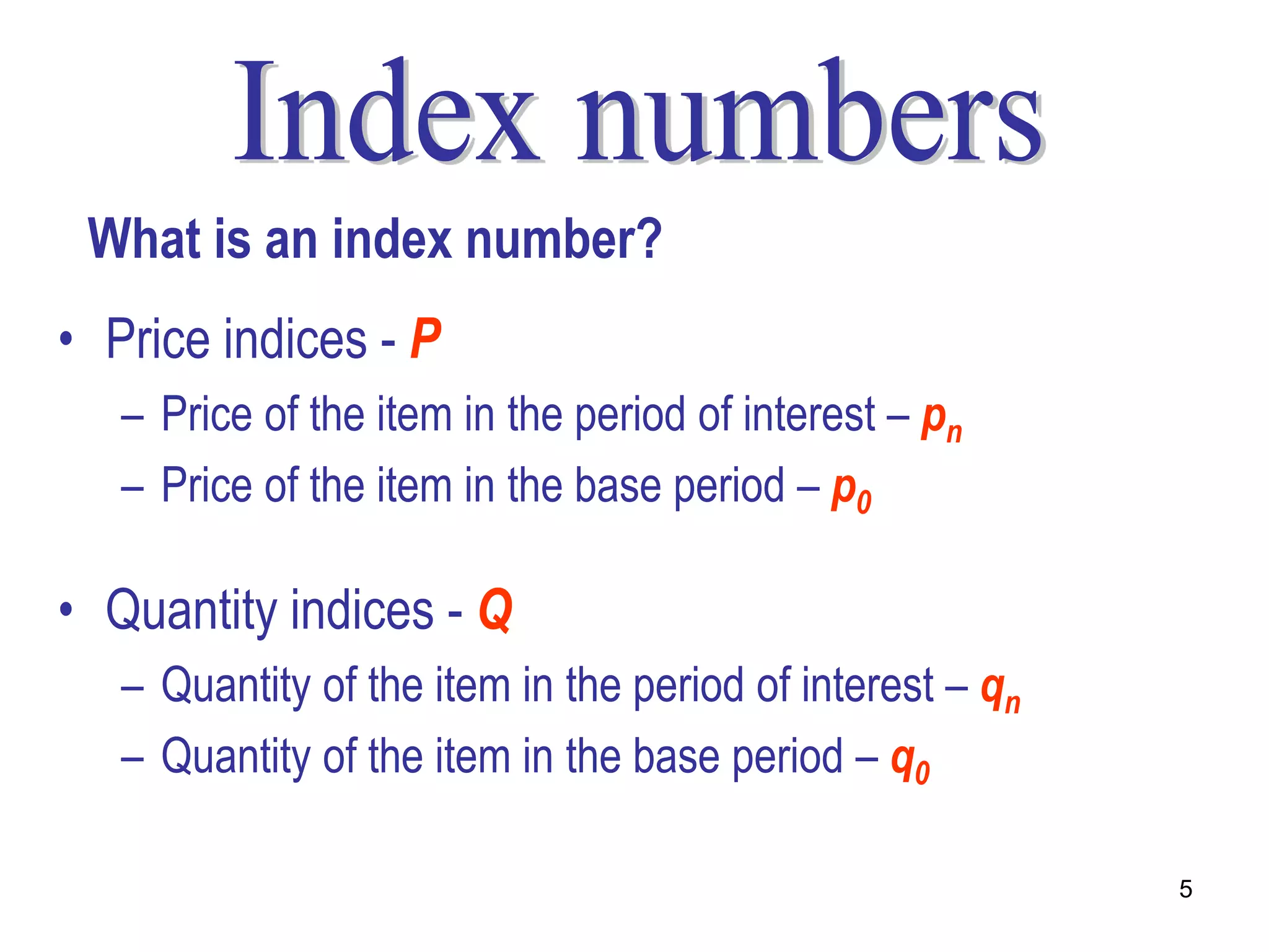 What is an index number?
• Price indices - P
   – Price of the item in the period of interest – pn
   – Price of the item in the base period – p0

• Quantity indices - Q
   – Quantity of the item in the period of interest – qn
   – Quantity of the item in the base period – q0

                                                           5
 