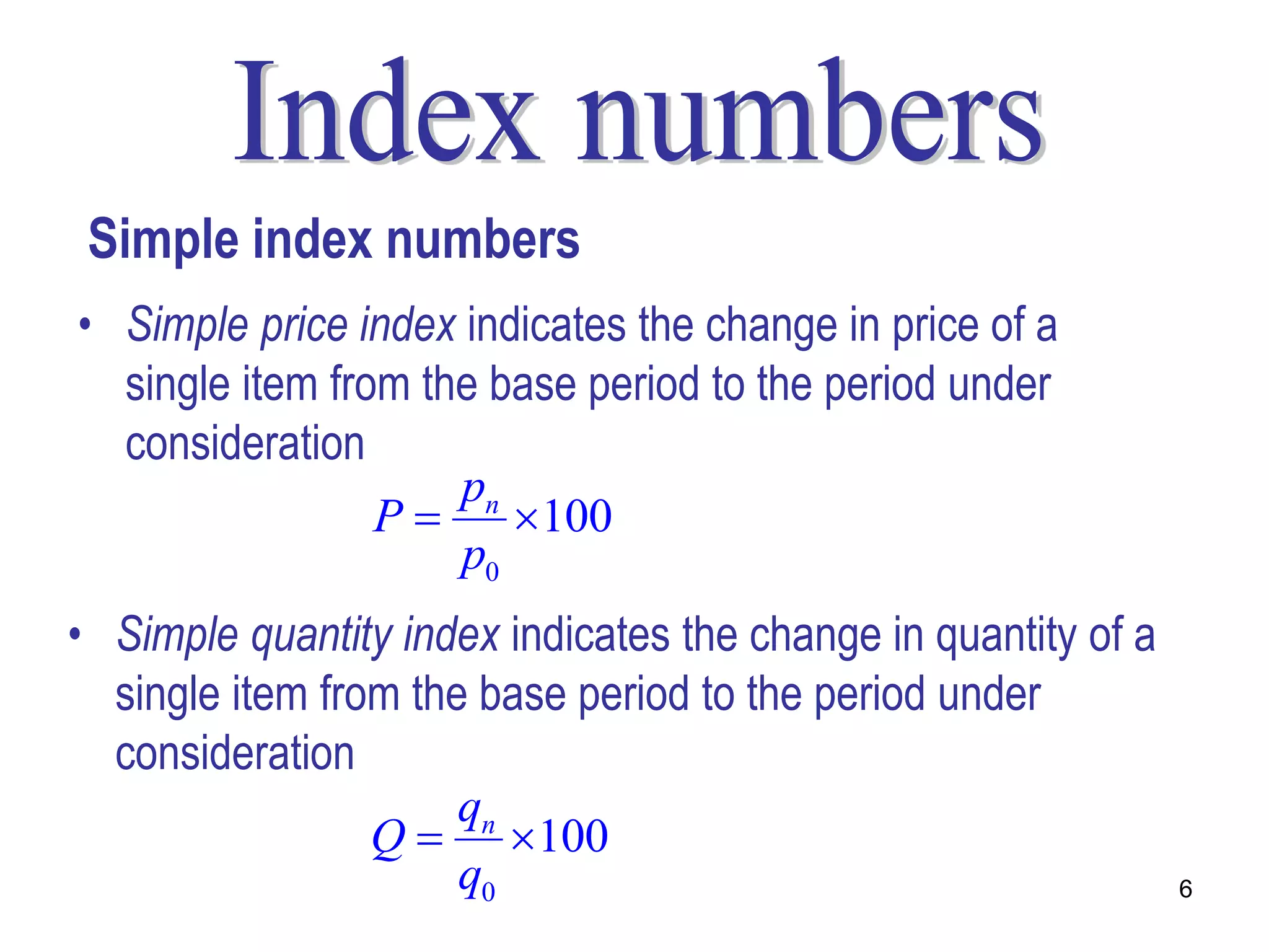 Simple index numbers
• Simple price index indicates the change in price of a
  single item from the base period to the period under
  consideration
                     pn
                 P     100
                     p0
• Simple quantity index indicates the change in quantity of a
  single item from the base period to the period under
  consideration
                      qn
                 Q  100
                      q0                                        6
 