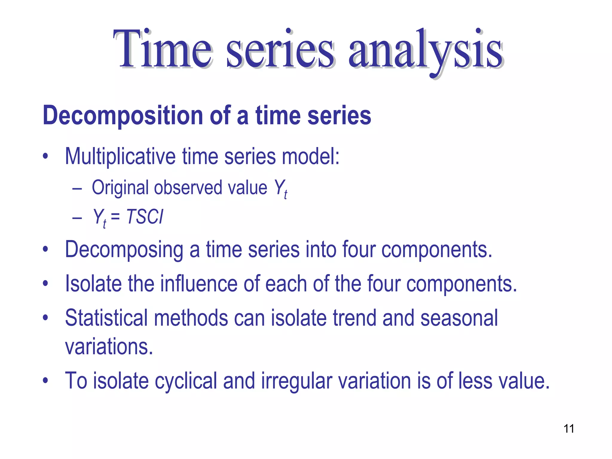 Decomposition of a time series
• Multiplicative time series model:
   – Original observed value Yt
   – Yt = TSCI
• Decomposing a time series into four components.
• Isolate the influence of each of the four components.
• Statistical methods can isolate trend and seasonal
  variations.
• To isolate cyclical and irregular variation is of less value.
                                                                  11
 