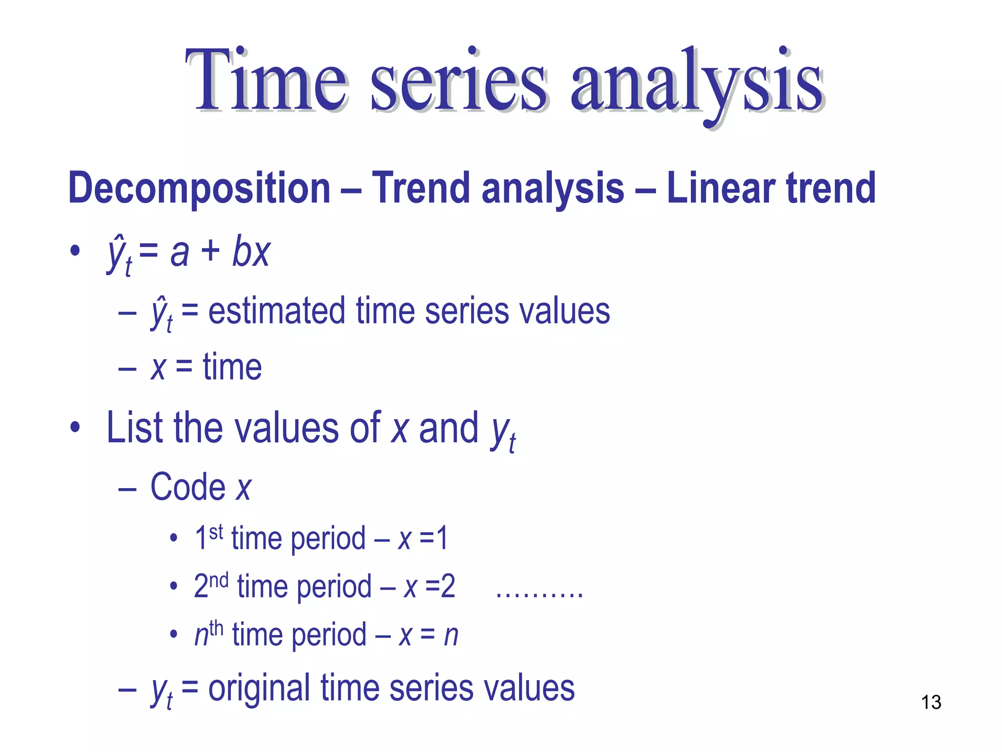 Decomposition – Trend analysis – Linear trend
• ŷt = a + bx
   – ŷt = estimated time series values
   – x = time
• List the values of x and yt
   – Code x
      • 1st time period – x =1
      • 2nd time period – x =2    ……….
      • nth time period – x = n
   – yt = original time series values           13
 