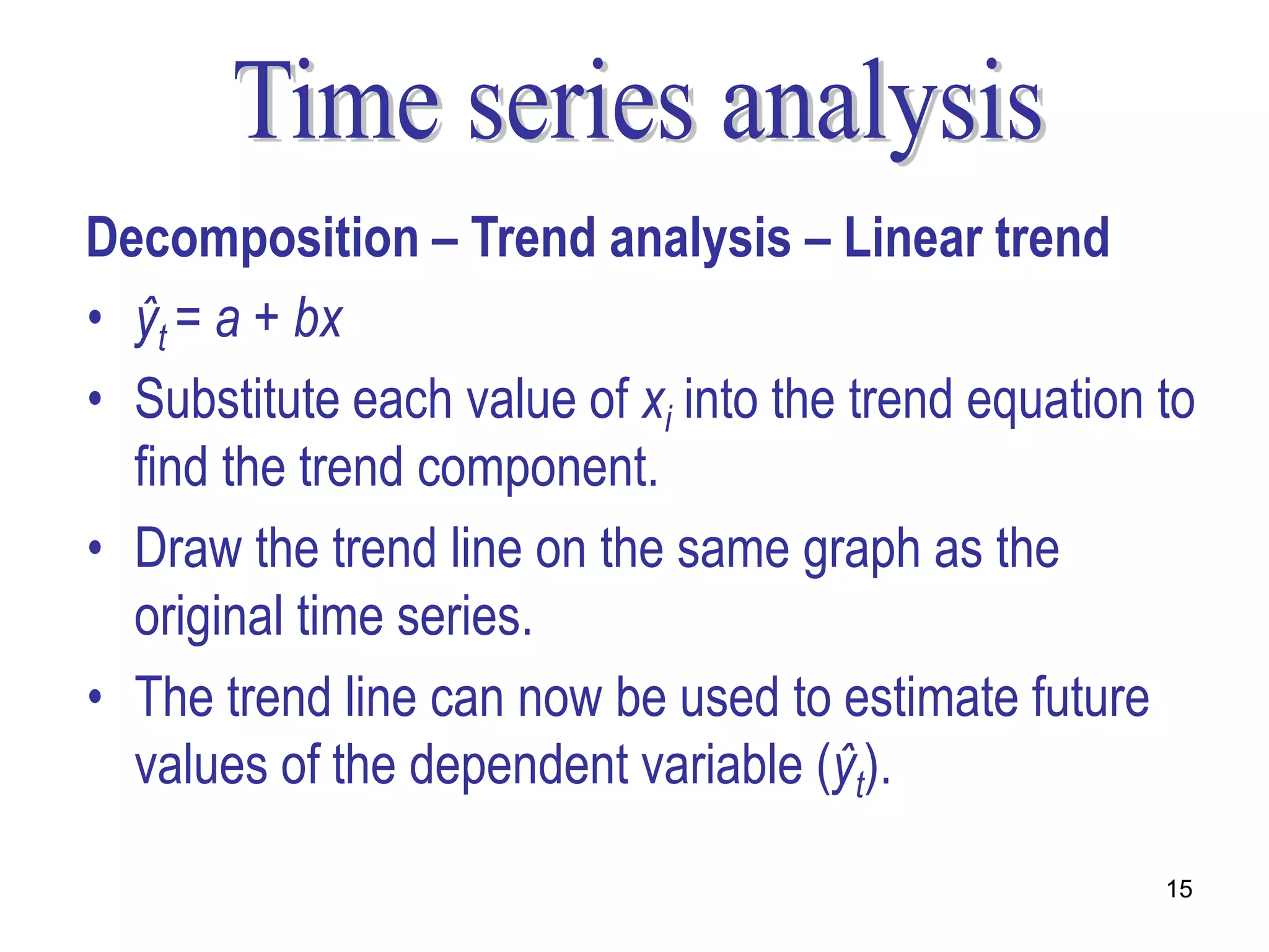 Decomposition – Trend analysis – Linear trend
• ŷt = a + bx
• Substitute each value of xi into the trend equation to
  find the trend component.
• Draw the trend line on the same graph as the
  original time series.
• The trend line can now be used to estimate future
  values of the dependent variable (ŷt).

                                                      15
 